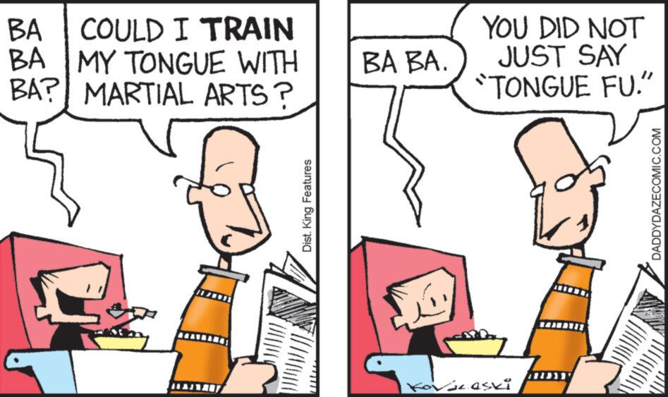 Interaction OCR: BA COULD I TRAIN BA MY TONGUE WITH BA? MARTIAL ARTS? Dist. King Features BA BA. YOU DID NOT JUST SAY TONGUE FU." Kovác.eski DADDYDAZECOMIC.COM BA COULD I TRAIN BA MY TONGUE WITH BA ? MARTIAL ARTS ? Dist . King Features BA BA . YOU DID NOT JUST SAY TONGUE FU . " Kovác.eski DADDYDAZECOMIC.COM