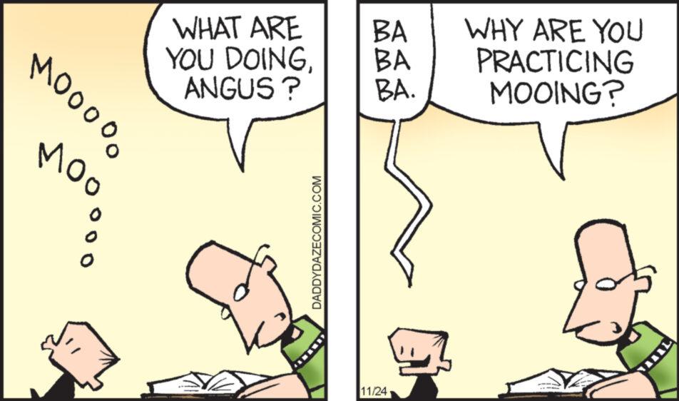 Font OCR: WHAT ARE YOU DOINGANGUS? MOOOOO ??? 0 DADDYDAZECOMIC.COM BA BA BA. 11/24 G WHY ARE YOU PRACTICING MOOING? WHAT ARE YOU DOINGANGUS ? MOOOOO ??? 0 DADDYDAZECOMIC.COM BA BA BA . 11/24 G WHY ARE YOU PRACTICING MOOING ?