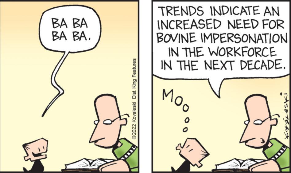 Interaction OCR: ? BA BA BA BA. ?2022 Kovaleski Dist. King Features TRENDS INDICATE AN INCREASED NEED FOR BOVINE IMPERSONATION IN THE WORKFORCE IN THE NEXT DECADE. MOO Kayéleski ? BA BA BA BA . ?2022 Kovaleski Dist . King Features TRENDS INDICATE AN INCREASED NEED FOR BOVINE IMPERSONATION IN THE WORKFORCE IN THE NEXT DECADE . MOO Kayéleski