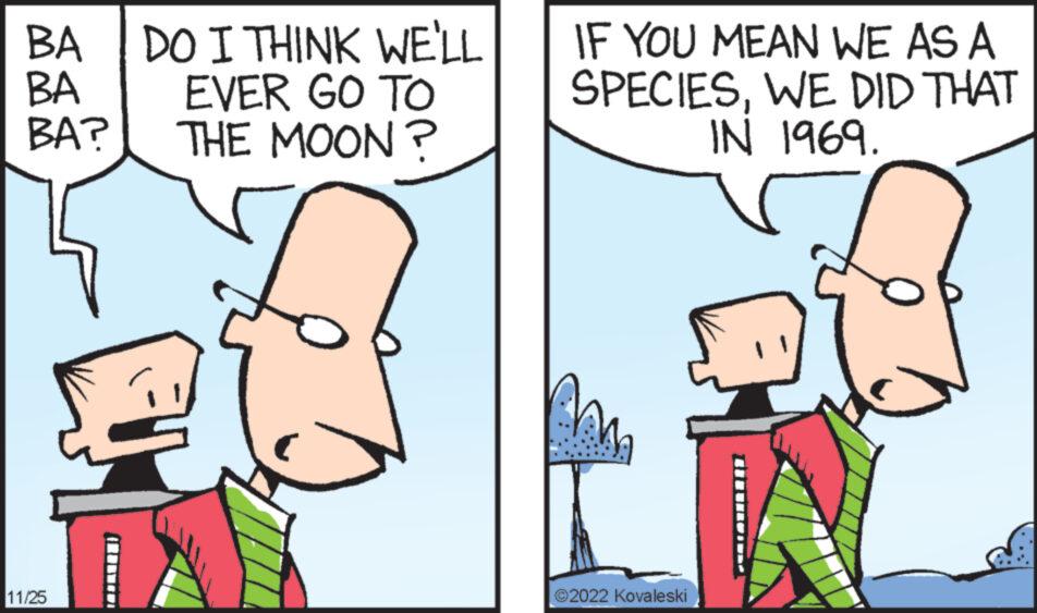 Line OCR: BA BA? BA DO I THINK WE'LL EVER GO TO THE MOON? 11/25 IF YOU MEAN WE AS A SPECIESWE DID THAT IN 1969. ?2022 Kovaleski BA BA ? BA DO I THINK WE'LL EVER GO TO THE MOON ? 11/25 IF YOU MEAN WE AS A SPECIESWE DID THAT IN 1969 . ?2022 Kovaleski