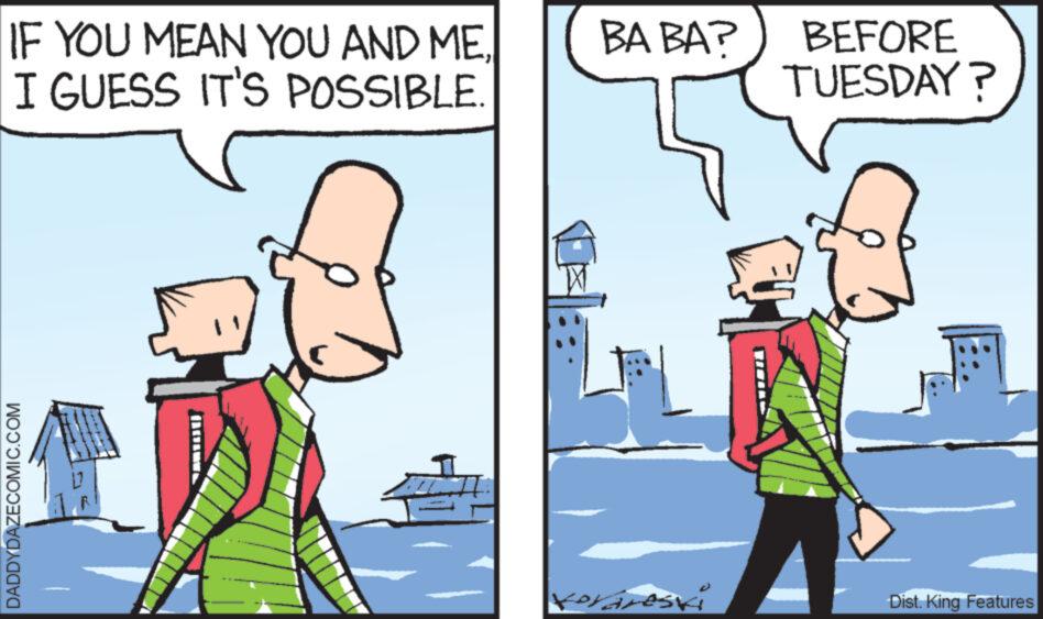 Parallel OCR: IF YOU MEAN YOU AND ME I GUESS IT'S POSSIBLE DADDYDAZECOMIC.COM BA BA? forares K BEFORE TUESDAY? Dist. King Features IF YOU MEAN YOU AND ME I GUESS IT'S POSSIBLE DADDYDAZECOMIC.COM BA BA ? forares K BEFORE TUESDAY ? Dist . King Features
