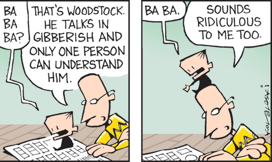 People OCR: BA THAT'S WOODSTOCK. BA HE TALKS IN BA? GIBBERISH AND ONLY ONE PERSON CAN UNDERSTAND HIM. m G T BA BA. D SOUNDS RIDICULOUS TO ME TOO. q 1AS01E104X BA THAT'S WOODSTOCK . BA HE TALKS IN BA ? GIBBERISH AND ONLY ONE PERSON CAN UNDERSTAND HIM . m G T BA BA . D SOUNDS RIDICULOUS TO ME TOO . q 1AS01E104X