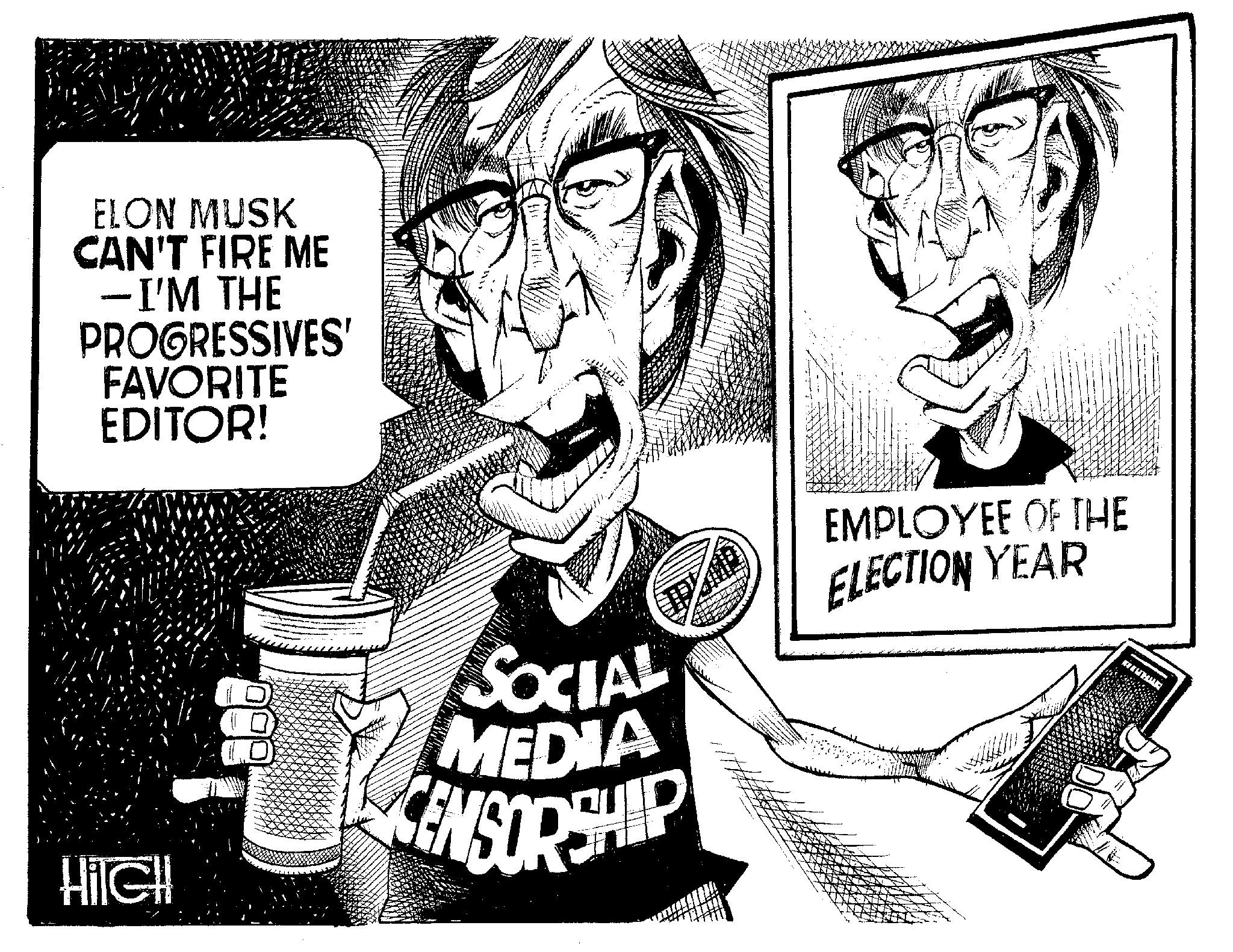 Cartoon OCR: ELON MUSK CAN'T FIRE ME -I'M THE PROGRESSIVES' FAVORITE EDITOR! HiIGH SOCIAL MEDIA ENSORSHIP EMPLOYEE OF THE ELECTION YEAR ELON MUSK CAN'T FIRE ME -I'M THE PROGRESSIVES ' FAVORITE EDITOR ! HiIGH SOCIAL MEDIA ENSORSHIP EMPLOYEE OF THE ELECTION YEAR