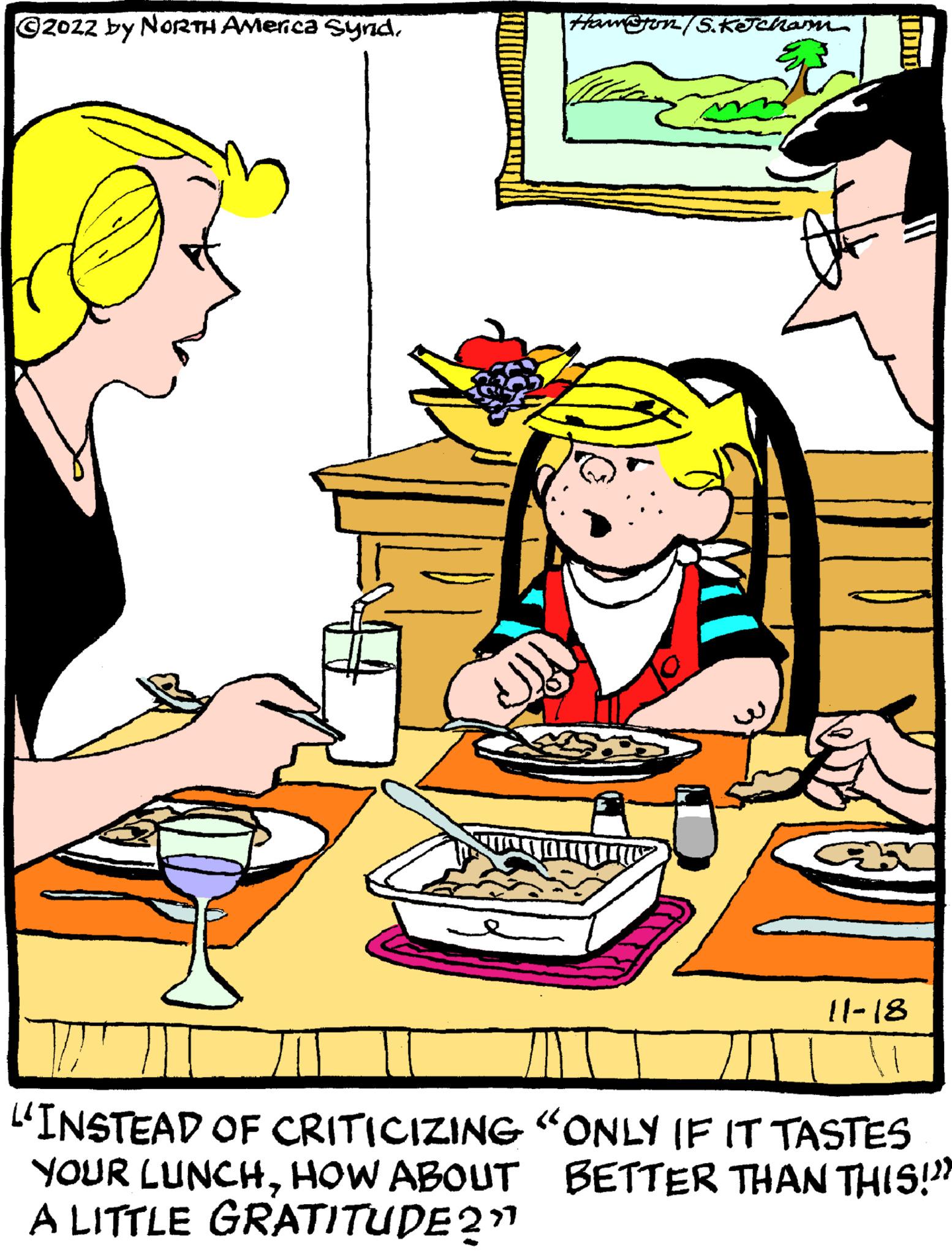 Parallel OCR: ?2022 by NORTH America SyndHawston/S.Ketcham LA IU 11-18 "INSTEAD OF CRITICIZING "ONLY IF IT TASTES BETTER THAN THIS!"? YOUR LUNCHHOW ABOUT A LITTLE GRATITUDE 2"¹ ?2022 by NORTH America SyndHawston / S.Ketcham LA IU 11-18 " INSTEAD OF CRITICIZING " ONLY IF IT TASTES BETTER THAN THIS ! " ? YOUR LUNCHHOW ABOUT A LITTLE GRATITUDE 2 " ¹