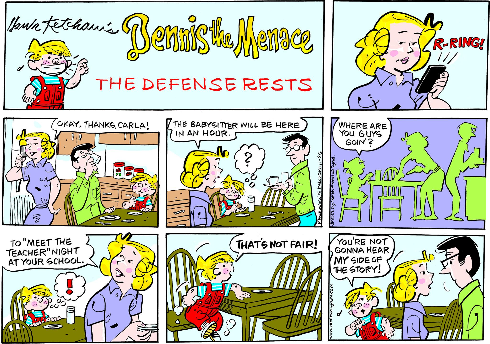 Yellow OCR: Haul Ketchawi's Bennisthe Marce THE DEFENSE RESTS OKAYCARLA! TO "MEET THE TEACHER" NIGHT AT YOUR SCHOOL. THE BABYSITTER WILL BE HERE IN AN HOUR. 02-11 mensfas THAT'S NOT FAIR! HAL North America synd. 2009 WHERE ARE YOU GUYS GOIN'? www.comicskingdom.com 318 YOU'RE NOT GONNA HEAR MY SIDE OF THE STORY! Alb R-RING! 700 b Haul Ketchawi's Bennisthe Marce THE DEFENSE RESTS OKAYCARLA ! TO " MEET THE TEACHER " NIGHT AT YOUR SCHOOL . THE BABYSITTER WILL BE HERE IN AN HOUR . 02-11 mensfas THAT'S NOT FAIR ! HAL North America synd . 2009 WHERE ARE YOU GUYS GOIN ' ? www.comicskingdom.com 318 YOU'RE NOT GONNA HEAR MY SIDE OF THE STORY ! Alb R - RING ! 700 b