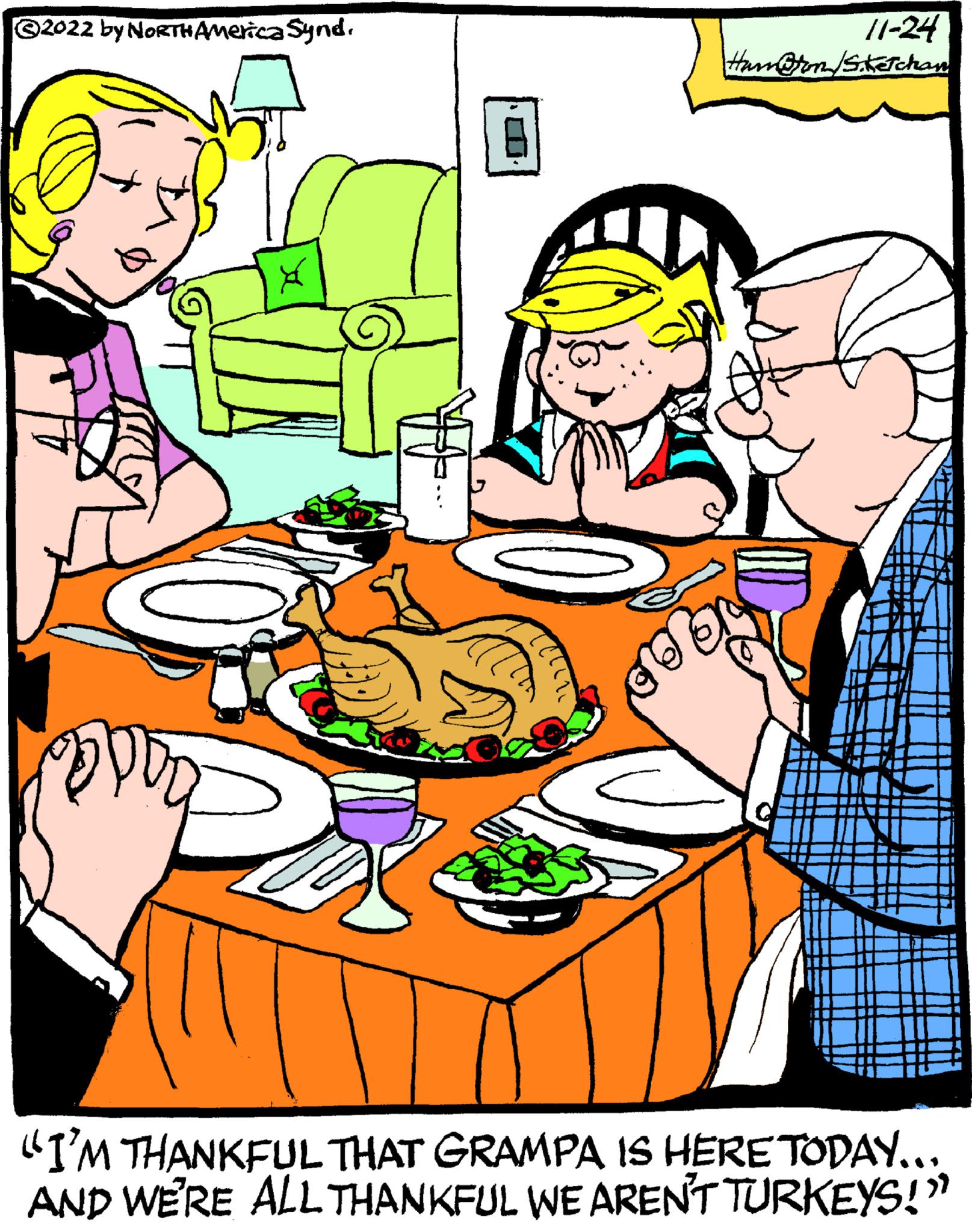 Art OCR: ?2022 by NORTH America Synd. X Pax 11-24 Ham@ton /Sketchan "I'M THANKFUL THAT GRAMPA IS HERE TODAY….. AND WE'RE ALL THANKFUL WE AREN'T TURKEYS!" ?2022 by NORTH America Synd . X Pax 11-24 Ham @ ton / Sketchan " I'M THANKFUL THAT GRAMPA IS HERE TODAY … .. AND WE'RE ALL THANKFUL WE AREN'T TURKEYS ! "