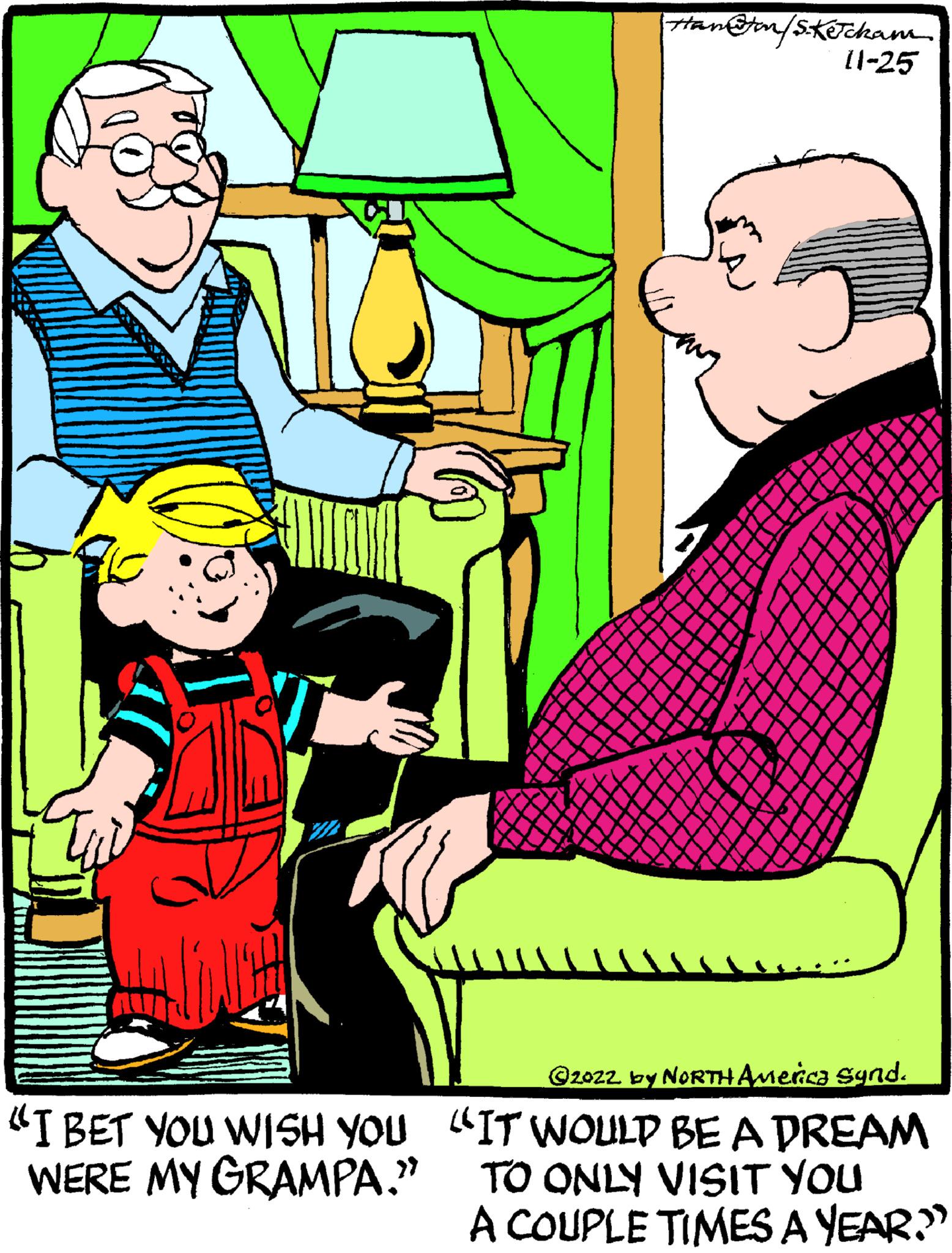 Art OCR: Ham&ton/S.Ketcham "I BET YOU WISH YOU WERE MY GRAMPA." 11-25 ? 2022 by NORTH America Synd. "IT WOULD BE A DREAM TO ONLY VISIT YOU A COUPLE TIMES A YEAR.” Ham & ton / S.Ketcham " I BET YOU WISH YOU WERE MY GRAMPA . " 11-25 ? 2022 by NORTH America Synd . " IT WOULD BE A DREAM TO ONLY VISIT YOU A COUPLE TIMES A YEAR . ”