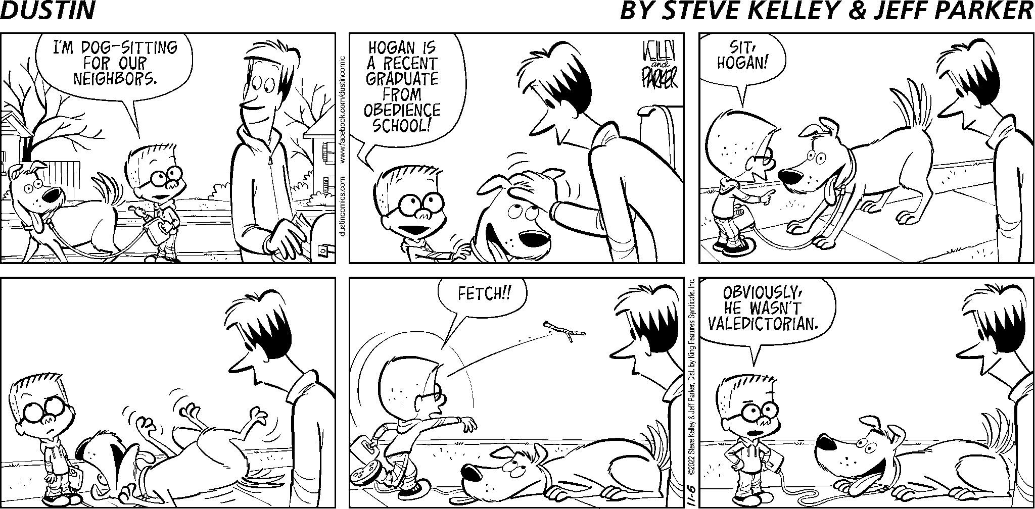 Organism OCR: I'M DOG-SITTING FOR OUR NEIGHBORS. U www.facebook.com/dustincomic dustincomics.com HOGAN IS A RECENT GRADUATE FROM OBEDIENCE SCHOOL! FETCH!! KOLEN PARKER and S 11-6 ©2022 Steve Kelley & Jeff ParkerInc. SIT! HOGAN! OBVIOUSLYHE WASN'T VALEDICTORIAN. I'M DOG - SITTING FOR OUR NEIGHBORS . U www.facebook.com/dustincomic dustincomics.com HOGAN IS A RECENT GRADUATE FROM OBEDIENCE SCHOOL ! FETCH !! KOLEN PARKER and S 11-6 © 2022 Steve Kelley & Jeff ParkerDist . by King Features SyndicateInc. SIT ! HOGAN ! OBVIOUSLYHE WASN'T VALEDICTORIAN .