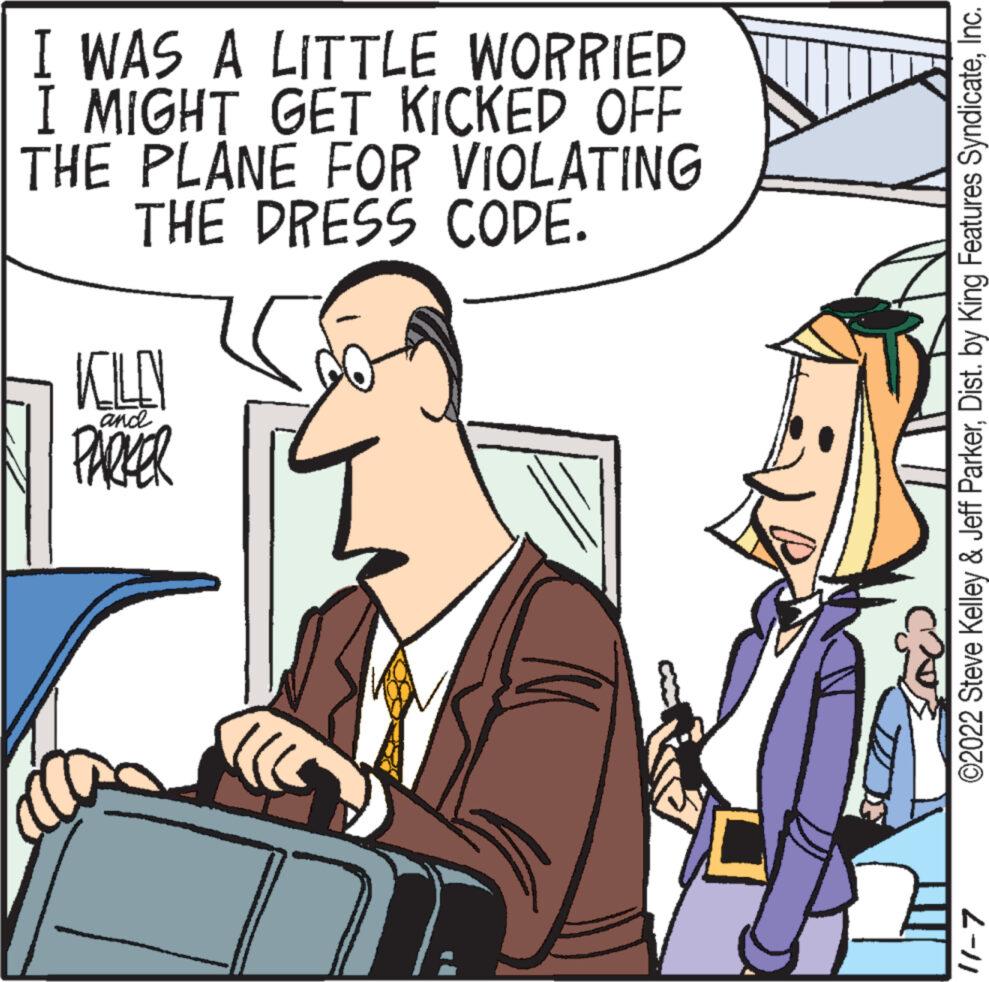 Mode of transport OCR: I WAS A LITTLE WORRIED I MIGHT GET KICKED OFF THE PLANE FOR VIOLATING THE DRESS CODE. KOLIN PARKER and 7 ©2022 Steve Kelley & Jeff ParkerInc. 11-7 I WAS A LITTLE WORRIED I MIGHT GET KICKED OFF THE PLANE FOR VIOLATING THE DRESS CODE . KOLIN PARKER and 7 © 2022 Steve Kelley & Jeff ParkerDist . by King Features SyndicateInc. 11-7