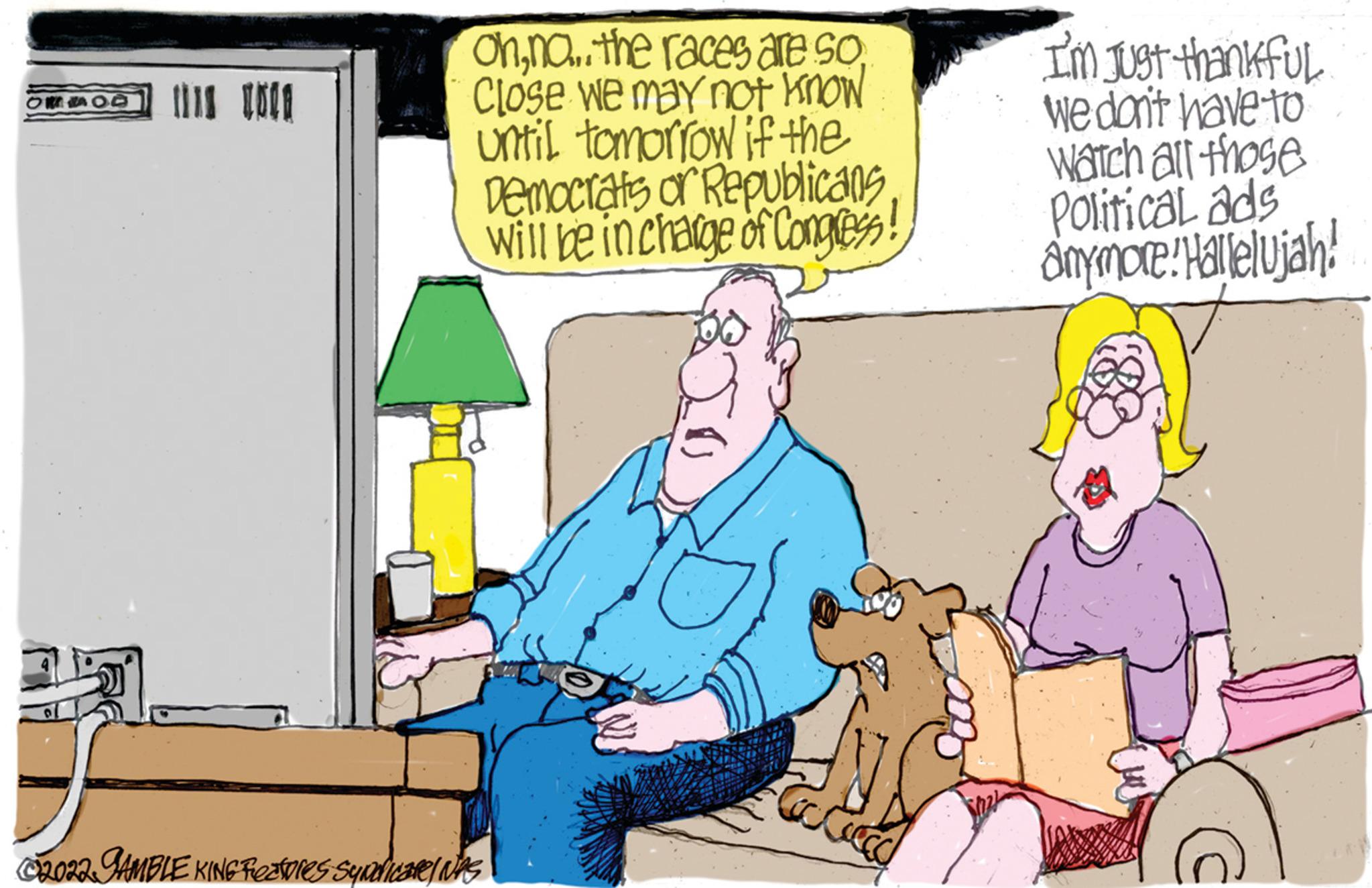 Event OCR: OFF OD IS TOCA ohno..the races are so Close we may not know until tomorrow if the Democrats or Republicans will be in charge of Congress! C2022. GAMBLE KING Frectores syndicate/ NPS ANI Toc Ciec I'm just thankful We don't have to Watch all those Political ads anymore! Hallelujah! OFF OD IS TOCA ohno..the races are so Close we may not know until tomorrow if the Democrats or Republicans will be in charge of Congress ! C2022 . GAMBLE KING Frectores syndicate / NPS ANI Toc Ciec I'm just thankful We don't have to Watch all those Political ads anymore ! Hallelujah !