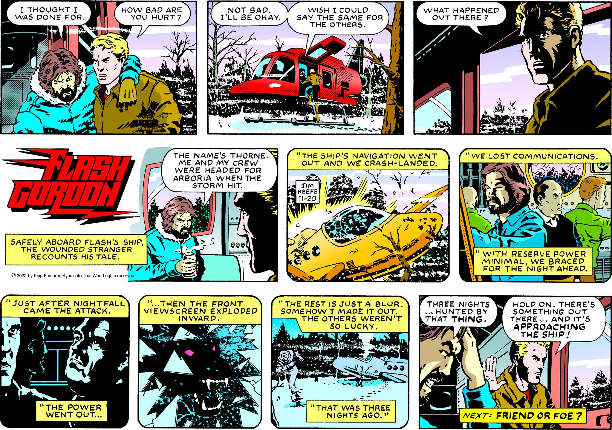 Publication OCR: (1 i I THOUGHT I WAS DONE FOR. FLASH GORDON HOW BAD ARE YOU HURT? SAFELY ABOARD FLASH'S SHIPTHE WOUNDED STRANGER RECOUNTS HIS TALE. ?2022 by King Features SyndicateInc. World rights reserved. JUST AFTER NIGHTFALL CAME THE ATTACK. ( THE POWER WENT OUT... NOT BAD. I'LL BE OKAY. THE NAME'S THORNE. ME AND MY CREW WERE HEADED FOR ARBORIA WHEN THE STORM HIT. QOOL THEN THE FRONT VIEWSCREEN EXPLODED INWARD. WISH I COULD SAY THE SAME FOR THE OTHERS. "THE SHIP'S NAVIGATION WENT OUT AND WE CRASH-LANDED. JIM KEEFE 11-20 "THE REST IS JUST A BLUR. SOMEHOW I MADE IT OUT. THE OTHERS WEREN'T SO LUCKY. WHAT HAPPENED OUT THERE? "THAT WAS THREE NIGHTS AGO." WE LOST COMMUNICATIONS. (( WITH RESERVE POWER MINIMALWE BRACED FOR THE NIGHT AHEAD. THREE NIGHTS ... HUNTED BY THAT THING. HOLD ON. THERE'S SOMETHING OUT THERE... AND IT'S APPROACHING THE SHIP! NEXT: FRIEND OR FOE? 33 ( 1 i I THOUGHT I WAS DONE FOR . FLASH GORDON HOW BAD ARE YOU HURT ? SAFELY ABOARD FLASH'S SHIPTHE WOUNDED STRANGER RECOUNTS HIS TALE . ?2022 by King Features SyndicateInc. World rights reserved . JUST AFTER NIGHTFALL CAME THE ATTACK . ( THE POWER WENT OUT ... NOT BAD . I'LL BE OKAY . THE NAME'S THORNE . ME AND MY CREW WERE HEADED FOR ARBORIA WHEN THE STORM HIT . QOOL THEN THE FRONT VIEWSCREEN EXPLODED INWARD . WISH I COULD SAY THE SAME FOR THE OTHERS . " THE SHIP'S NAVIGATION WENT OUT AND WE CRASH - LANDED . JIM KEEFE 11-20 " THE REST IS JUST A BLUR . SOMEHOW I MADE IT OUT . THE OTHERS WEREN'T SO LUCKY . WHAT HAPPENED OUT THERE ? " THAT WAS THREE NIGHTS AGO . " WE LOST COMMUNICATIONS . ( ( WITH RESERVE POWER MINIMALWE BRACED FOR THE NIGHT AHEAD . THREE NIGHTS ... HUNTED BY THAT THING . HOLD ON . THERE'S SOMETHING OUT THERE ... AND IT'S APPROACHING THE SHIP ! NEXT : FRIEND OR FOE ? 33