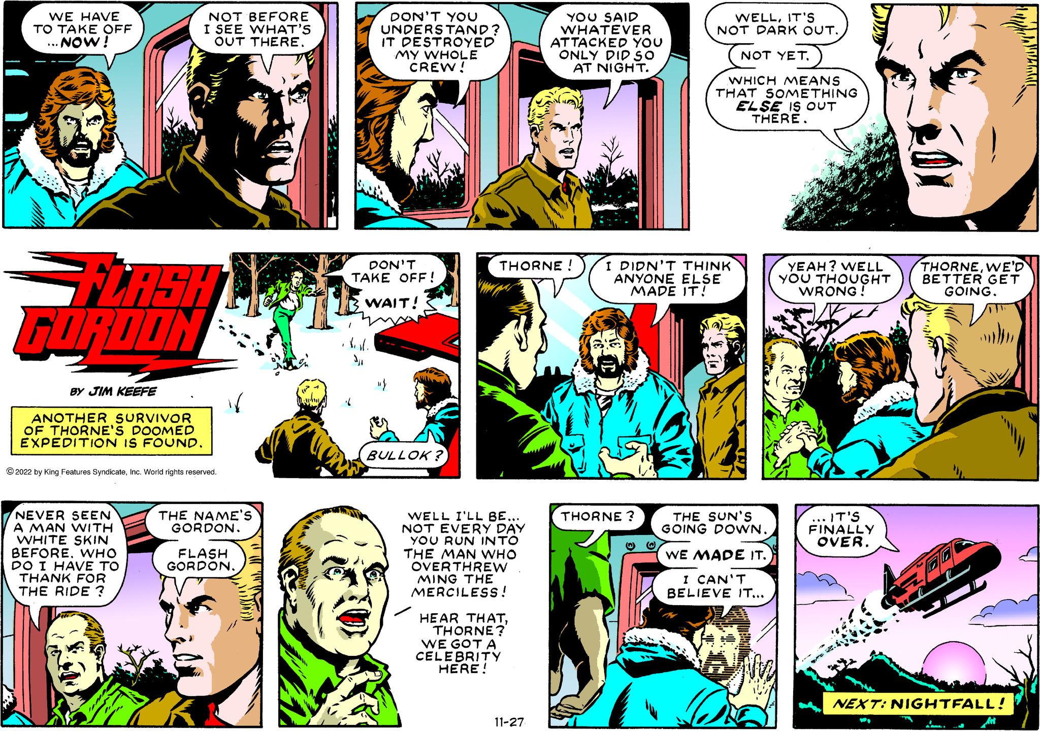 Comics OCR: WE HAVE TO TAKE OFF ...NOW! FLASH GORDON BY JIM KEEFE ANOTHER SURVIVOR OF THORNE'S DOOMED EXPEDITION IS FOUND. NOT BEFORE I SEE WHAT'S OUT THERE. ?2022 by King Features SyndicateInc. World rights reserved. NEVER SEEN A MAN WITH WHITE SKIN BEFOREWHO DO I HAVE TO THANK FOR THE RIDE? THE NAME'S GORDON. FLASH GORDON. DON'T YOU UNDERSTAND? IT DESTROYED MY WHOLE CREW! DON'T TAKE OFF! WAIT! 1 BULLOK? THORNE ! WELL I'LL BE... NOT EVERY DAY YOU RUN INTO THE MAN WHO OVERTHREW MING THE MERCILESS! HEAR THATTHORNE? WE GOT A CELEBRITY HERE! YOU SAID WHATEVER ATTACKED YOU ONLY DID SO AT NIGHT. 11-27 THORNE ? WELLIT'S NOT DARK OUT. I DIDN'T THINK ANYONE ELSE MADE IT! @ NOT YET. WHICH MEANS THAT SOMETHING ELSE IS OUT THERE. THE SUN'S GOING DOWN. WE MADE IT. I CAN'T BELIEVE IT... YEAH? WELL YOU THOUGHT WRONG! ... IT'S FINALLY OVER. THORNEWE'D BETTER GET GOING. NEXT: NIGHTFALL! WE HAVE TO TAKE OFF ... NOW ! FLASH GORDON BY JIM KEEFE ANOTHER SURVIVOR OF THORNE'S DOOMED EXPEDITION IS FOUND . NOT BEFORE I SEE WHAT'S OUT THERE . ?2022 by King Features SyndicateInc. World rights reserved . NEVER SEEN A MAN WITH WHITE SKIN BEFOREWHO DO I HAVE TO THANK FOR THE RIDE ? THE NAME'S GORDON . FLASH GORDON . DON'T YOU UNDERSTAND ? IT DESTROYED MY WHOLE CREW ! DON'T TAKE OFF ! WAIT ! 1 BULLOK ? THORNE ! WELL I'LL BE ... NOT EVERY DAY YOU RUN INTO THE MAN WHO OVERTHREW MING THE MERCILESS ! HEAR THATTHORNE ? WE GOT A CELEBRITY HERE ! YOU SAID WHATEVER ATTACKED YOU ONLY DID SO AT NIGHT . 11-27 THORNE ? WELLIT'S NOT DARK OUT . I DIDN'T THINK ANYONE ELSE MADE IT ! @ NOT YET . WHICH MEANS THAT SOMETHING ELSE IS OUT THERE . THE SUN'S GOING DOWN . WE MADE IT . I CAN'T BELIEVE IT ... YEAH ? WELL YOU THOUGHT WRONG ! ... IT'S FINALLY OVER . THORNEWE'D BETTER GET GOING . NEXT : NIGHTFALL !