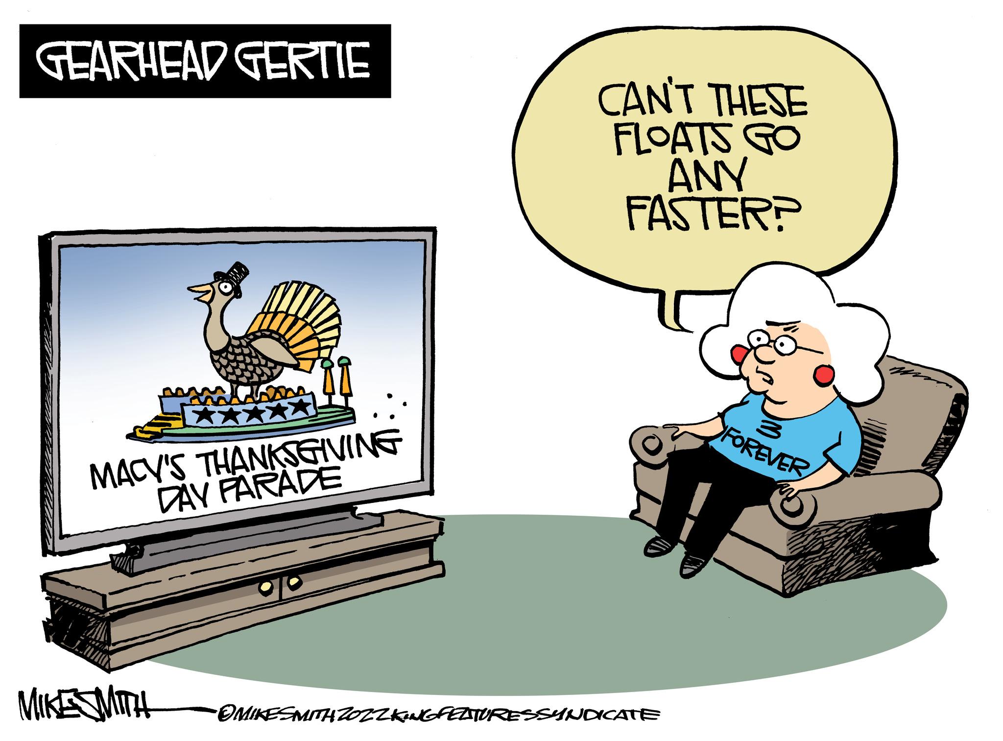 Conversation OCR: GEARHEAD GERTIE MACY'S THANKSGIVING DAY PARADE CAN'T THESE FLOATS GO ANY FASTER? MIKESMITH •OMIKESMITH ZOZZKING FEATURESSYNDICATE FOREVER GEARHEAD GERTIE MACY'S THANKSGIVING DAY PARADE CAN'T THESE FLOATS GO ANY FASTER ? MIKESMITH • OMIKESMITH ZOZZKING FEATURESSYNDICATE FOREVER