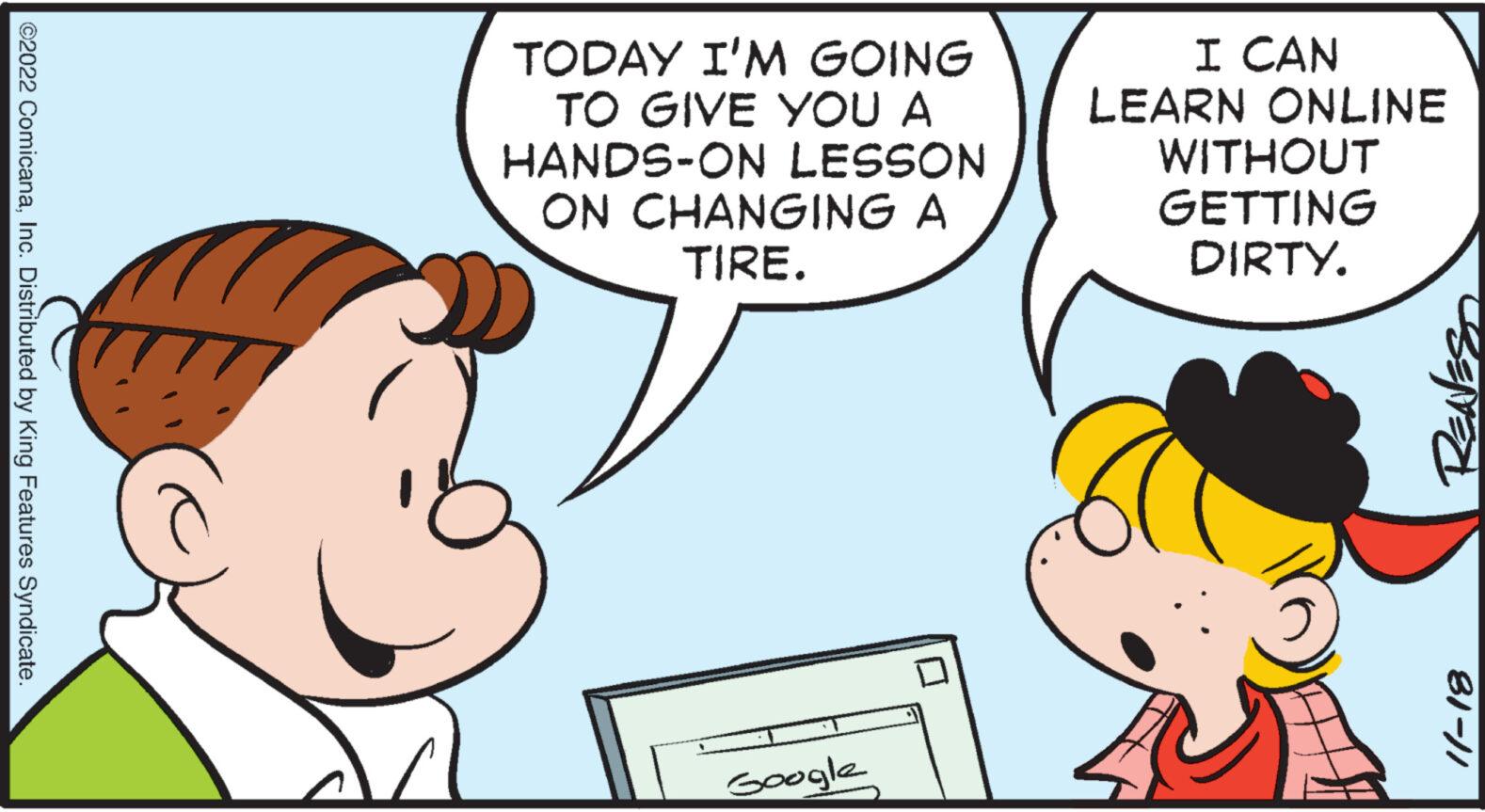 Font OCR: ?2022 ComicanaInc. Distributed by King Features Syndicate. TODAY I'M GOING TO GIVE YOU A HANDS-ON LESSON ON CHANGING A TIRE. Google ? I CAN LEARN ONLINE WITHOUT GETTING DIRTY. REAVES 81-/1 ?2022 ComicanaInc. Distributed by King Features Syndicate . TODAY I'M GOING TO GIVE YOU A HANDS - ON LESSON ON CHANGING A TIRE . Google ? I CAN LEARN ONLINE WITHOUT GETTING DIRTY . REAVES 81- / 1