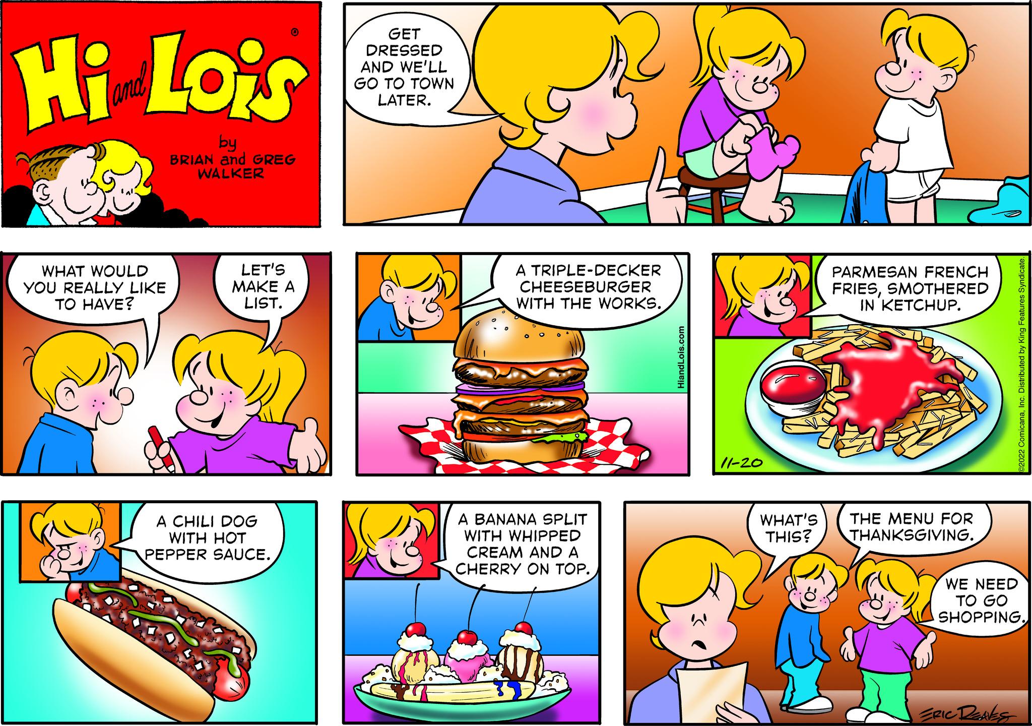 Sharing OCR: Hi Lois by BRIAN and GREG WALKER WHAT WOULD YOU REALLY LIKE TO HAVE? 0 LET'S MAKE A LIST. A CHILI DOG WITH HOT PEPPER SAUCE. GET DRESSED AND WE'LL GO TO TOWN LATER. 2 A TRIPLE-DECKER CHEESEBURGER WITH THE WORKS. A BANANA SPLIT WITH WHIPPED CREAM AND A CHERRY ON TOP. HiandLois.com 11-20 WHAT'S THIS? PARMESAN FRENCH FRIESSMOTHERED IN KETCHUP. THE MENU FOR THANKSGIVING. ©2022 ComicanaInc. Distributed by King Features Syndicate. WE NEED TO GO SHOPPING. ERIC DEAKS Hi Lois by BRIAN and GREG WALKER WHAT WOULD YOU REALLY LIKE TO HAVE ? 0 LET'S MAKE A LIST . A CHILI DOG WITH HOT PEPPER SAUCE . GET DRESSED AND WE'LL GO TO TOWN LATER . 2 A TRIPLE - DECKER CHEESEBURGER WITH THE WORKS . A BANANA SPLIT WITH WHIPPED CREAM AND A CHERRY ON TOP . HiandLois.com 11-20 WHAT'S THIS ? PARMESAN FRENCH FRIESSMOTHERED IN KETCHUP . THE MENU FOR THANKSGIVING . © 2022 ComicanaInc. Distributed by King Features Syndicate . WE NEED TO GO SHOPPING . ERIC DEAKS