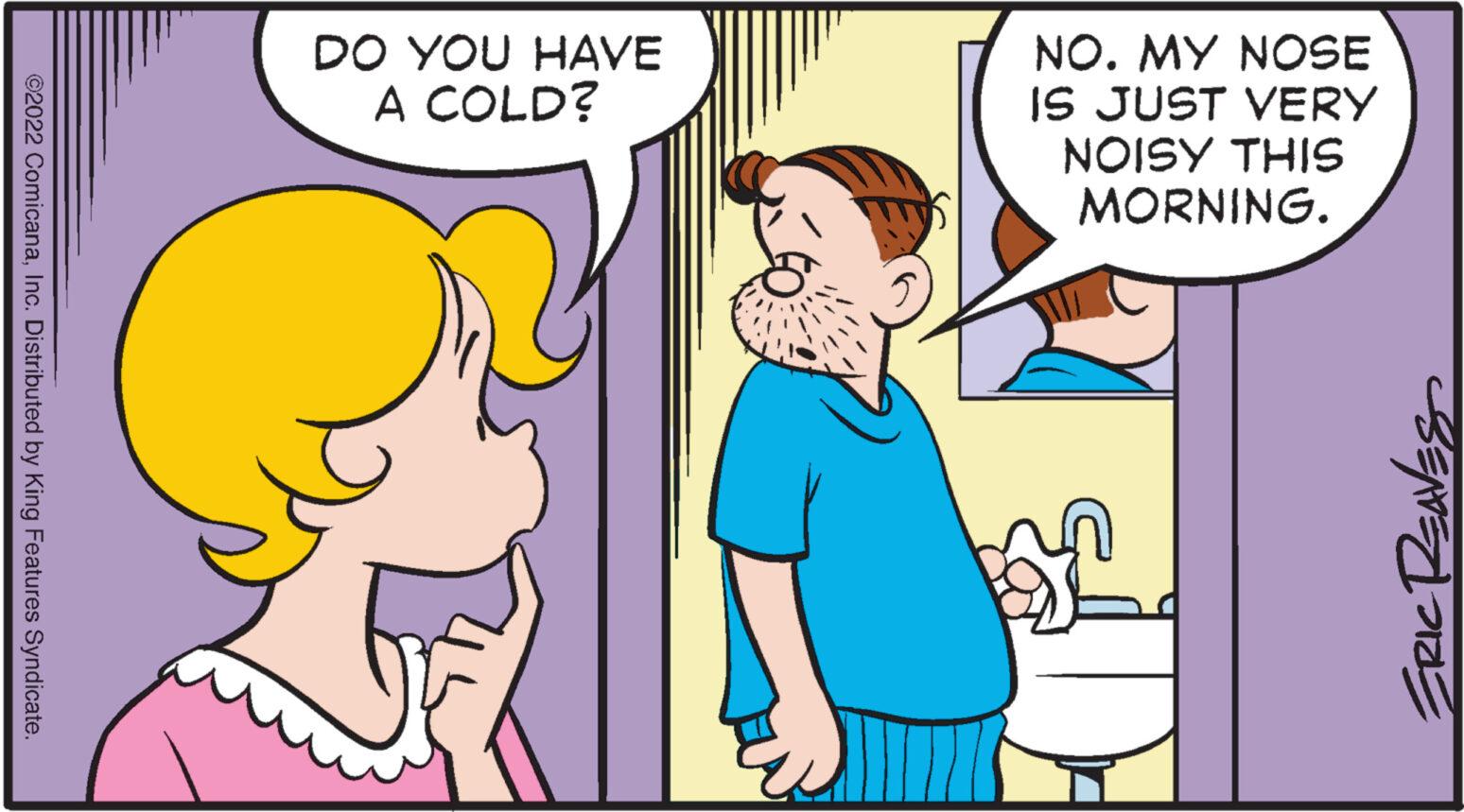 Human body OCR: ©2022 ComicanaInc. Distributed by King Features Syndicate. DO YOU HAVE A COLD? ))) NO. MY NOSE IS JUST VERY NOISY THIS MORNING. ERIC REAVES © 2022 ComicanaInc. Distributed by King Features Syndicate . DO YOU HAVE A COLD ? ) ) ) NO . MY NOSE IS JUST VERY NOISY THIS MORNING . ERIC REAVES