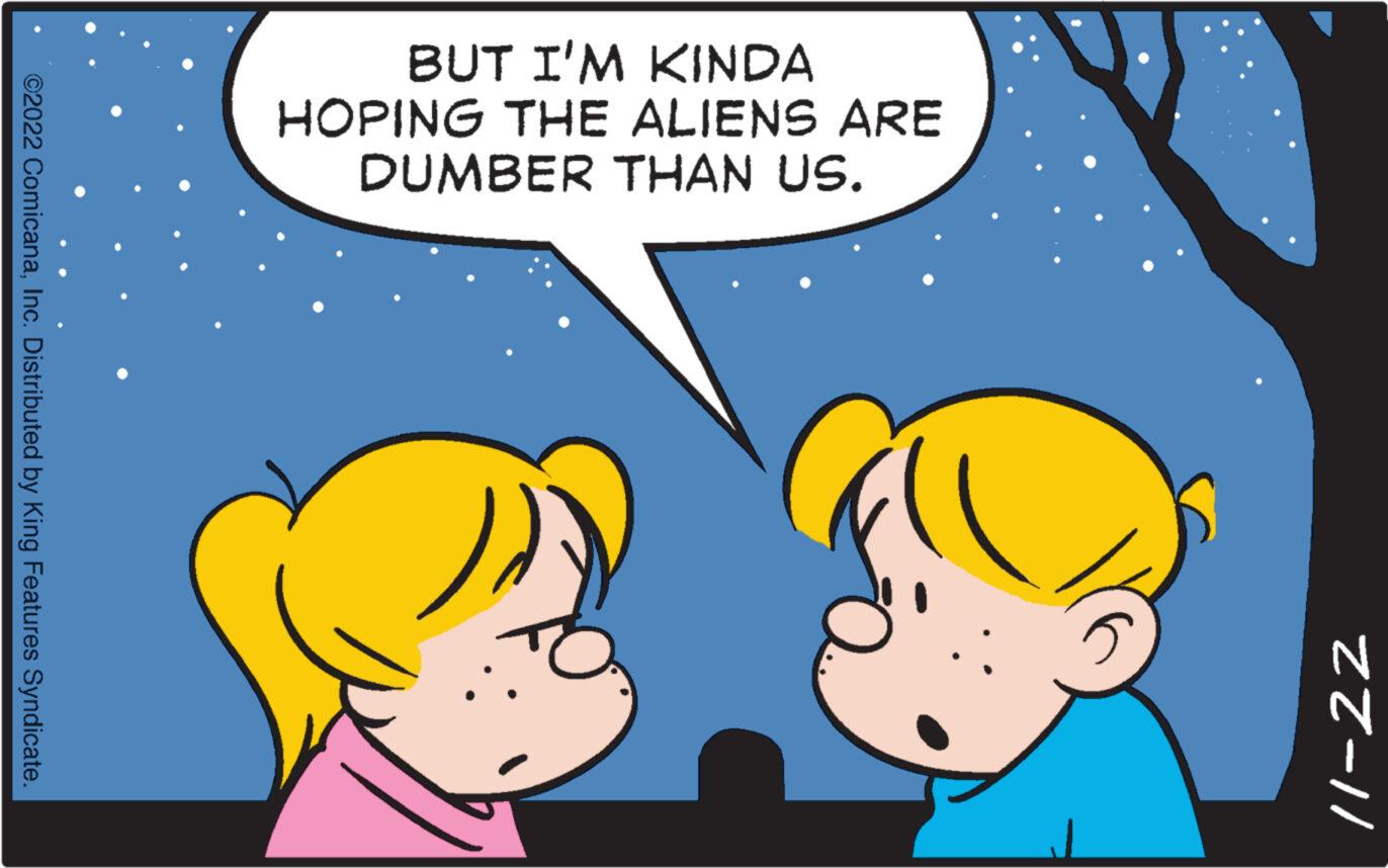 Happy OCR: ©2022 ComicanaInc. Distributed by King Features Syndicate. BUT I'M KINDA HOPING THE ALIENS ARE DUMBER THAN US. ZZ-11 © 2022 ComicanaInc. Distributed by King Features Syndicate . BUT I'M KINDA HOPING THE ALIENS ARE DUMBER THAN US . ZZ - 11