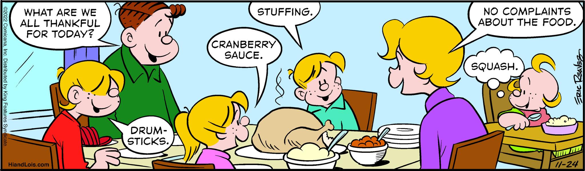 Gesture OCR: ©2022 ComicanaInc. Distributed by King Features Syno WHAT ARE WE ALL THANKFUL FOR TODAY? HiandLois.com DRUM- STICKS. STUFFING. CRANBERRY SAUCE. NO COMPLAINTS ABOUT THE FOOD. SQUASH. ERIC REAVES 11-24 © 2022 ComicanaInc. Distributed by King Features Syno WHAT ARE WE ALL THANKFUL FOR TODAY ? HiandLois.com DRUM STICKS . STUFFING . CRANBERRY SAUCE . NO COMPLAINTS ABOUT THE FOOD . SQUASH . ERIC REAVES 11-24