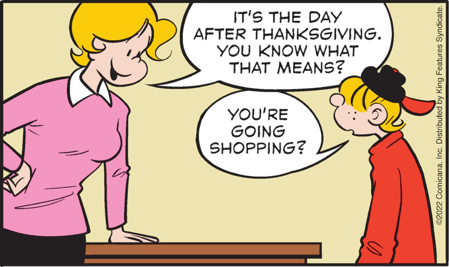 Interaction OCR: IT'S THE DAY AFTER THANKSGIVING. YOU KNOW WHAT THAT MEANS? YOU'RE GOING SHOPPING? U ?2022 ComicanaInc. Distributed by King Features Syndicate. IT'S THE DAY AFTER THANKSGIVING . YOU KNOW WHAT THAT MEANS ? YOU'RE GOING SHOPPING ? U ?2022 ComicanaInc. Distributed by King Features Syndicate .