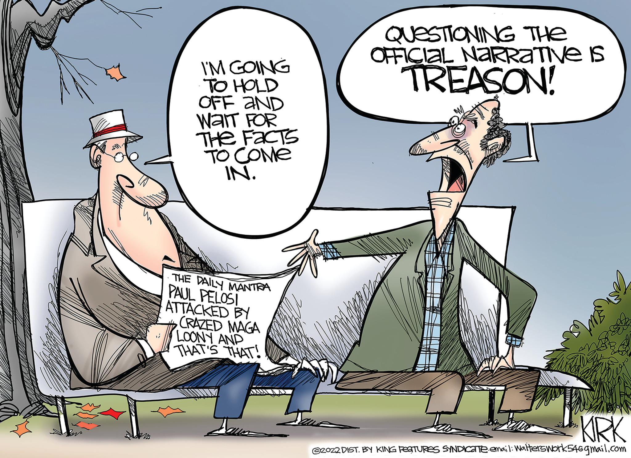Line OCR: I'M GOING TO HOLD OFF AND WAIT FOR THE FACTS TO COME IN. THE DAILY MANTRA PAUL PELOSI ATTACKED BY CRAZED MAGA LOONY AND THAT'S THAT! Jaun QUESTIONING THE OFFICIAL NARRATIVE IS TREASON! KIRK @2022 DIST. BY KING FeaTURES SYNDICATeemail: Walterswork546gmail.com I'M GOING TO HOLD OFF AND WAIT FOR THE FACTS TO COME IN . THE DAILY MANTRA PAUL PELOSI ATTACKED BY CRAZED MAGA LOONY AND THAT'S THAT ! Jaun QUESTIONING THE OFFICIAL NARRATIVE IS TREASON ! KIRK @ 2022 DIST . BY KING FeaTURES SYNDICATeemail : Walterswork546gmail.com
