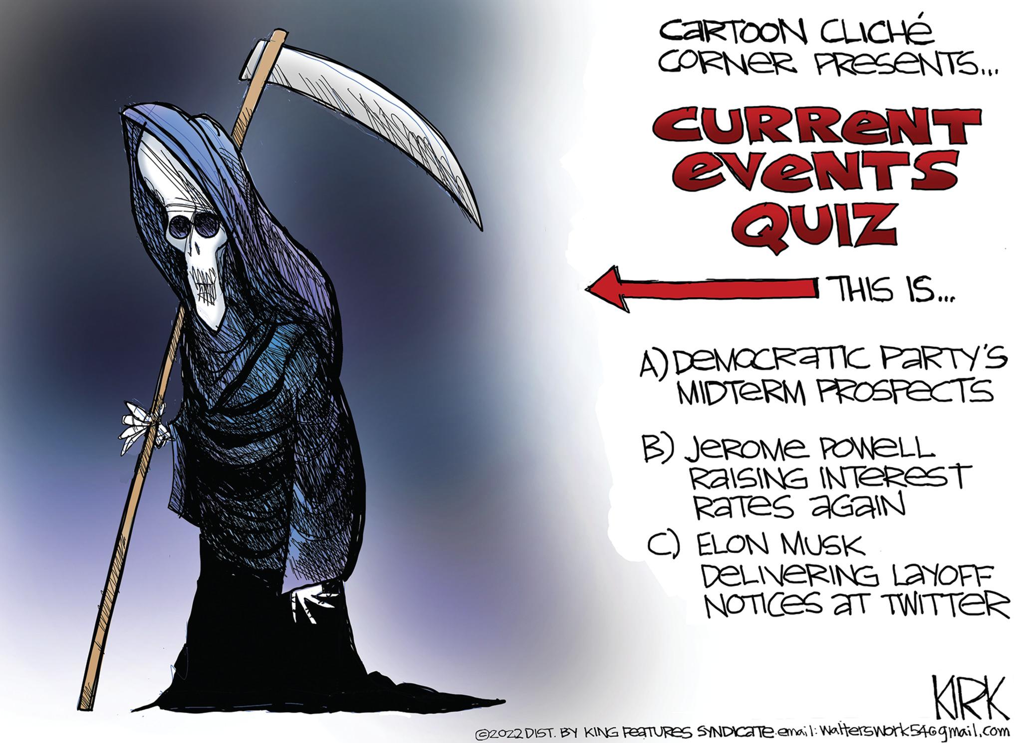 Cg artwork OCR: CARTOON CLICHÉ CORNER PRESENTS... CURRENT events QUIZ THIS IS... A) DEMOCRATIC PARTY'S MIDTERM PROSPECTS B) JEROME POWELL RAISING INTEREST Rates AGAIN ELON MUSK DELIVERING LAYOFF NOTICES AT TWITTER KIRK ©2022 DIST. BY KING FEATURES SYNDICATeemail: Walterswork546gmail.com CARTOON CLICHÉ CORNER PRESENTS ... CURRENT events QUIZ THIS IS ... A ) DEMOCRATIC PARTY'S MIDTERM PROSPECTS B ) JEROME POWELL RAISING INTEREST Rates AGAIN ELON MUSK DELIVERING LAYOFF NOTICES AT TWITTER KIRK © 2022 DIST . BY KING FEATURES SYNDICATeemail : Walterswork546gmail.com