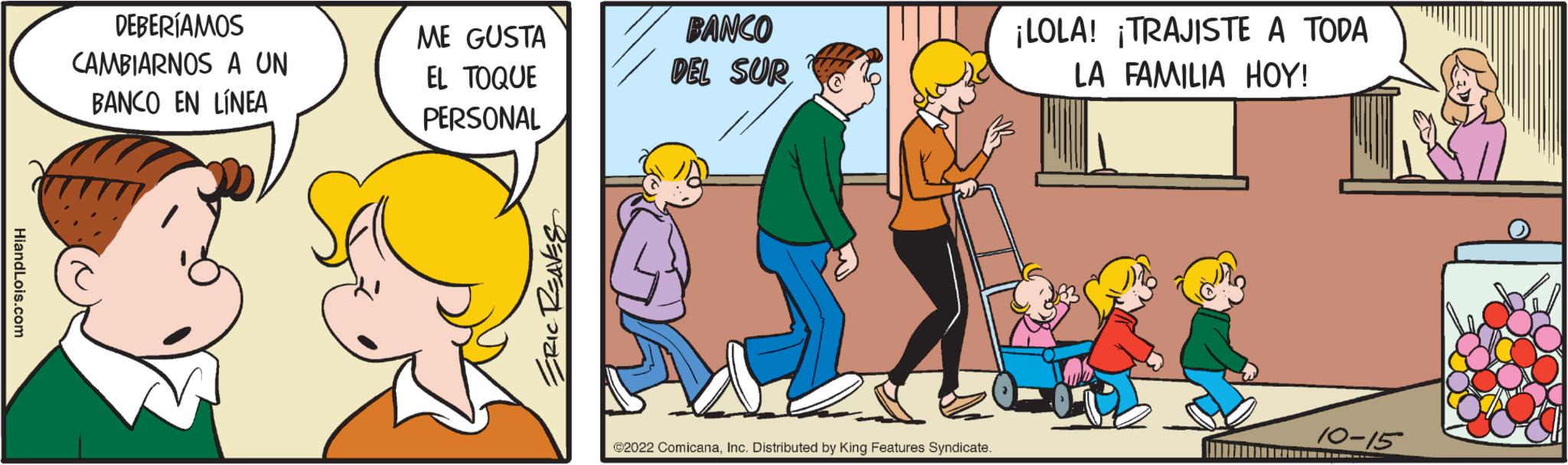 Art OCR: HiandLois.com DEBERÍAMOS CAMBIARNOS A UN BANCO EN LÍNEA ME GUSTA EL TOQUE PERSONAL ERIC REAVES BANCO DEL SUR ?2022 ComicanaInc. Distributed by King Features Syndicate. ¡LOLA! ¡TRAJISTE A TODA LA FAMILIA HOY! W 10-15 HiandLois.com DEBERÍAMOS CAMBIARNOS A UN BANCO EN LÍNEA ME GUSTA EL TOQUE PERSONAL ERIC REAVES BANCO DEL SUR ?2022 ComicanaInc. Distributed by King Features Syndicate . ¡ LOLA ! ¡ TRAJISTE A TODA LA FAMILIA HOY ! W 10-15
