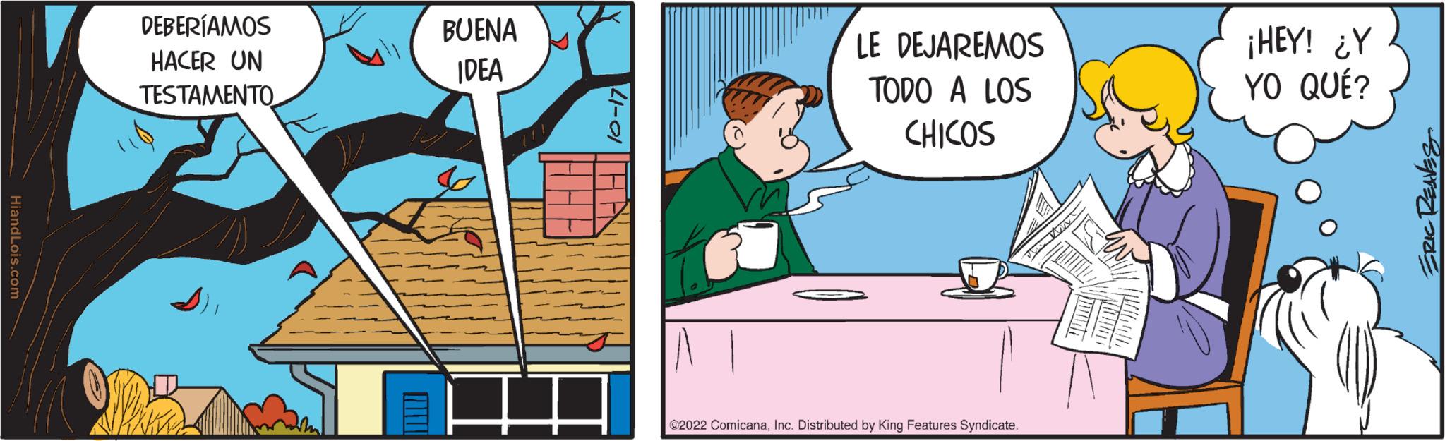 Conversation OCR: HiandLois.com DEBERÍAMOS HACER UN TESTAMENTO BUENA IDEA 10-17 LE DEJAREMOS TODO A LOS CHICOS ?2022 ComicanaInc. Distributed by King Features Syndicate. WWW ¡HEY! ¿Y YO QUÉ? ERIC REAVES HiandLois.com DEBERÍAMOS HACER UN TESTAMENTO BUENA IDEA 10-17 LE DEJAREMOS TODO A LOS CHICOS ?2022 ComicanaInc. Distributed by King Features Syndicate . WWW ¡ HEY ! ¿ Y YO QUÉ ? ERIC REAVES