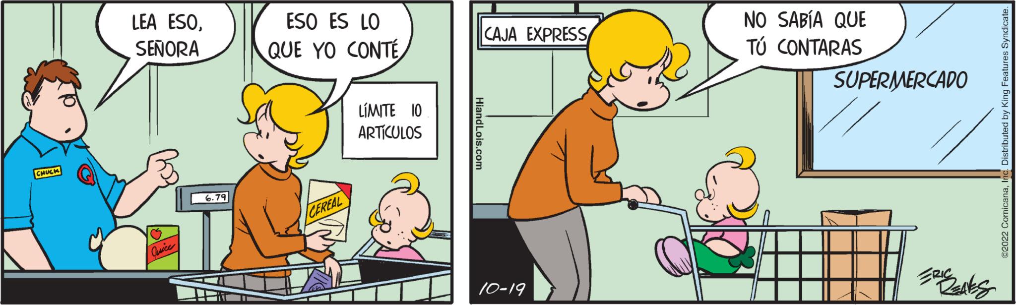 Window OCR: CHUCK LEA ESOSEÑORA Quice 6.79 ESO ES LO QUE YO CONTÉ CEREAL LÍMITE 10 ARTÍCULOS HiandLois.com CAJA EXPRESS 10-19 NO SABÍA QUE TÚ CONTARAS SUPERMERCADO ERIC REAVES ?2022 ComicanaInc. Distributed by King Features Syndicate. CHUCK LEA ESOSEÑORA Quice 6.79 ESO ES LO QUE YO CONTÉ CEREAL LÍMITE 10 ARTÍCULOS HiandLois.com CAJA EXPRESS 10-19 NO SABÍA QUE TÚ CONTARAS SUPERMERCADO ERIC REAVES ?2022 ComicanaInc. Distributed by King Features Syndicate .