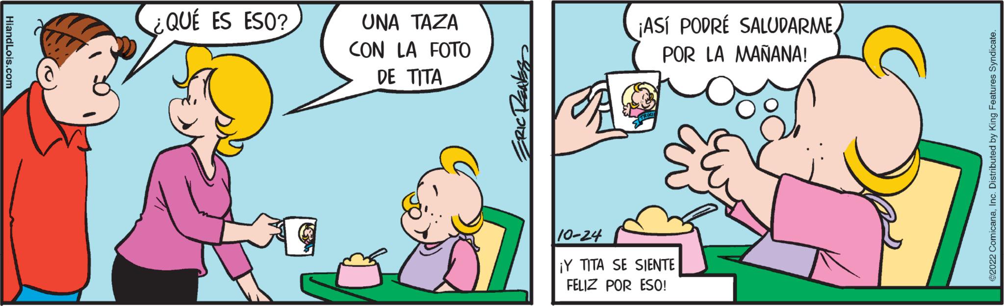 Font OCR: HiandLois.com QUÉ ES ESO? UNA TAZA CON LA FOTO DE TITA ERIC RENES ¡ASÍ PODRÉ SALUDARMEPOR LA MAÑANA! 10-24 ¡Y TITA SE SIENTE FELIZ POR ESO! ©2022 ComicanaInc. Distributed by King Features Syndicate. HiandLois.com QUÉ ES ESO ? UNA TAZA CON LA FOTO DE TITA ERIC RENES ¡ ASÍ PODRÉ SALUDARMEPOR LA MAÑANA ! 10-24 ¡ Y TITA SE SIENTE FELIZ POR ESO ! © 2022 ComicanaInc. Distributed by King Features Syndicate .