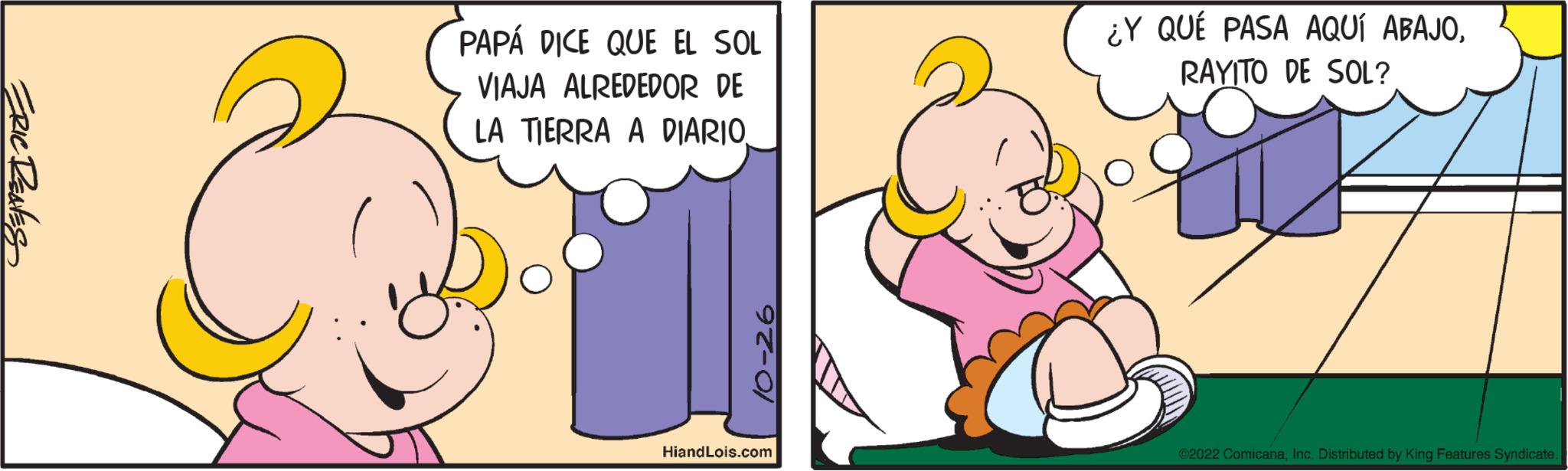 People OCR: ERIC RENES PAPÁ DICE QUE EL SOL VIAJA ALREDEDOR DE LA TIERRA A DIARIO. 97-01 HiandLois.com & ¿Y QUÉ PASA AQUÍ ABAJORAYITO DE SOL? ?2022 ComicanaInc. Distributed by King Features Syndicate. ERIC RENES PAPÁ DICE QUE EL SOL VIAJA ALREDEDOR DE LA TIERRA A DIARIO . 97-01 HiandLois.com & ¿ Y QUÉ PASA AQUÍ ABAJORAYITO DE SOL ? ?2022 ComicanaInc. Distributed by King Features Syndicate .