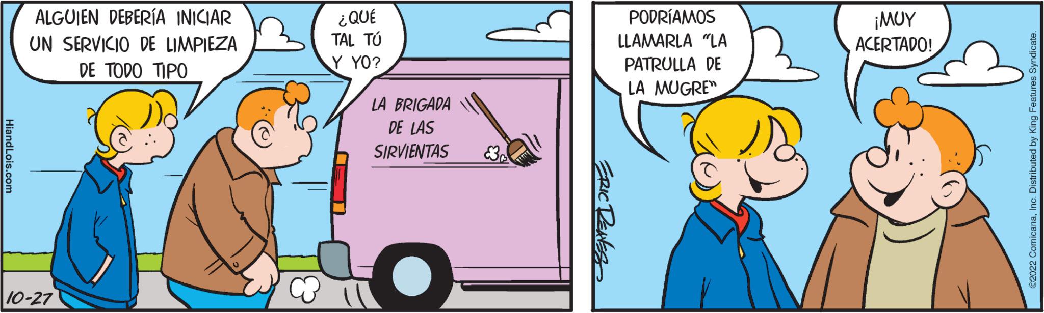 Mode of transport OCR: HiandLois.com ALGUIEN DEBERÍA INICIAR UN SERVICIO DE LIMPIEZA DE TODO TIPO 10-27 ¿QUÉ TAL TÚ Y YO? LA BRIGADA DE LAS SIRVIENTAS ? ERIC RENES PODRÍAMOS LLAMARLA "LA PATRULLA DE LA MUGRE" ??? ACERTADO! ©2022 ComicanaInc. Distributed by King Features Syndicate. HiandLois.com ALGUIEN DEBERÍA INICIAR UN SERVICIO DE LIMPIEZA DE TODO TIPO 10-27 ¿ QUÉ TAL TÚ Y YO ? LA BRIGADA DE LAS SIRVIENTAS ? ERIC RENES PODRÍAMOS LLAMARLA " LA PATRULLA DE LA MUGRE " ??? ACERTADO ! © 2022 ComicanaInc. Distributed by King Features Syndicate .