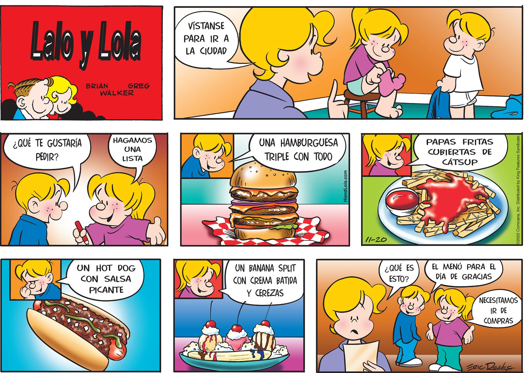 Mammal OCR: Lalo y Lola ¿QUÉ TE GUSTARÍA PEDIR? BRIAN GREG WALKER HAGAMOS UNA LISTA UN HOT DOG CON SALSA PICANTE VÍSTANSE PARA IR A LA CIUDAD 2 UNA HAMBURGUESA TRIPLE CON TODO UN BANANA SPLIT CON CREMA BATIDA Y CEREZAS HiandLois.com 11-20 ¿QUÉ ES ESTO? PAPAS FRITAS CUBIERTAS DE CÁT SUP EL MENÚ PARA EL DÍA DE GRACIAS ©2022 ComicanaInc. Distributed by King Features Syndicate. NECESITAMOS IR DE COMPRAS ERIC DENES Lalo y Lola ¿ QUÉ TE GUSTARÍA PEDIR ? BRIAN GREG WALKER HAGAMOS UNA LISTA UN HOT DOG CON SALSA PICANTE VÍSTANSE PARA IR A LA CIUDAD 2 UNA HAMBURGUESA TRIPLE CON TODO UN BANANA SPLIT CON CREMA BATIDA Y CEREZAS HiandLois.com 11-20 ¿ QUÉ ES ESTO ? PAPAS FRITAS CUBIERTAS DE CÁT SUP EL MENÚ PARA EL DÍA DE GRACIAS © 2022 ComicanaInc. Distributed by King Features Syndicate . NECESITAMOS IR DE COMPRAS ERIC DENES