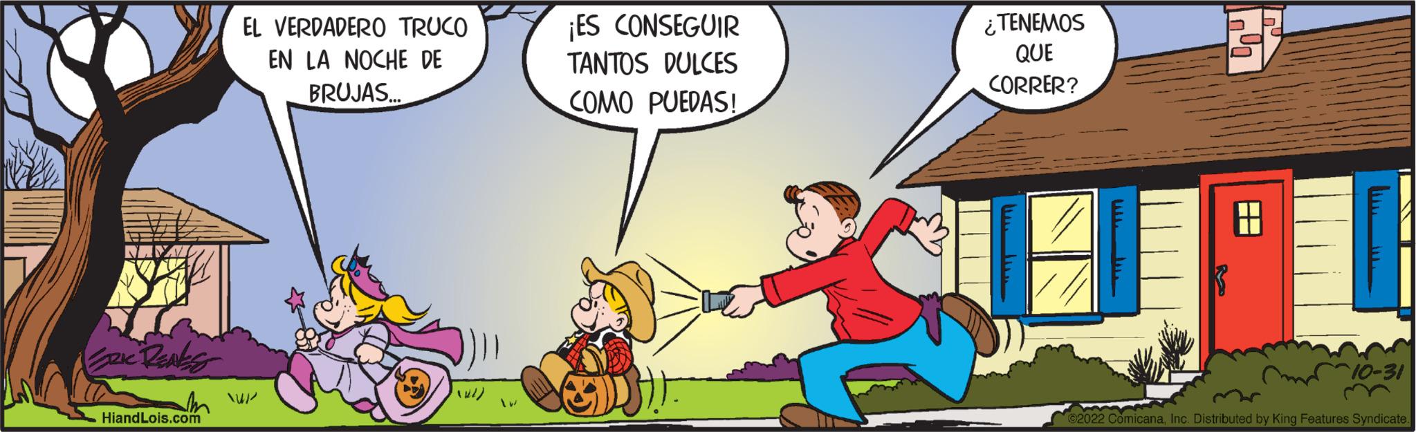 Conversation OCR: ERIC RENES Hiand Lois.com EL VERDADERO TRUCO EN LA NOCHE DE BRUJAS... ¡ES CONSEGUIR TANTOS DULCES COMO PUEDAS! DH- ¿TENEMOS QUE CORRER? ?? n 10-31 ?2022 ComicanaInc. Distributed by King Features Syndicate. ERIC RENES Hiand Lois.com EL VERDADERO TRUCO EN LA NOCHE DE BRUJAS ... ¡ ES CONSEGUIR TANTOS DULCES COMO PUEDAS ! DH ¿ TENEMOS QUE CORRER ? ?? n 10-31 ?2022 ComicanaInc. Distributed by King Features Syndicate .
