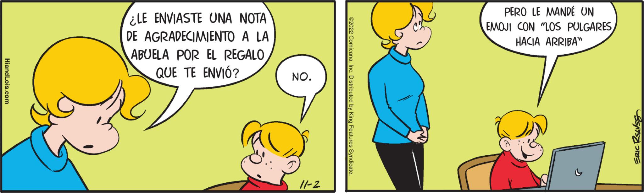 Mammal OCR: HiandLois.com ¿LE ENVIASTE UNA NOTA DE AGRADECIMIENTO A LA ABUELA POR EL REGALO QUE TE ENVIÓ? NO. 11-2 ?2022 ComicanaInc. Distributed by King Features Syndicate. PERO LE MANDÉ UN EMOJI CON "LOS PULGARES HACIA ARRIBA CT ERIC REAVES HiandLois.com ¿ LE ENVIASTE UNA NOTA DE AGRADECIMIENTO A LA ABUELA POR EL REGALO QUE TE ENVIÓ ? NO . 11-2 ?2022 ComicanaInc. Distributed by King Features Syndicate . PERO LE MANDÉ UN EMOJI CON " LOS PULGARES HACIA ARRIBA CT ERIC REAVES