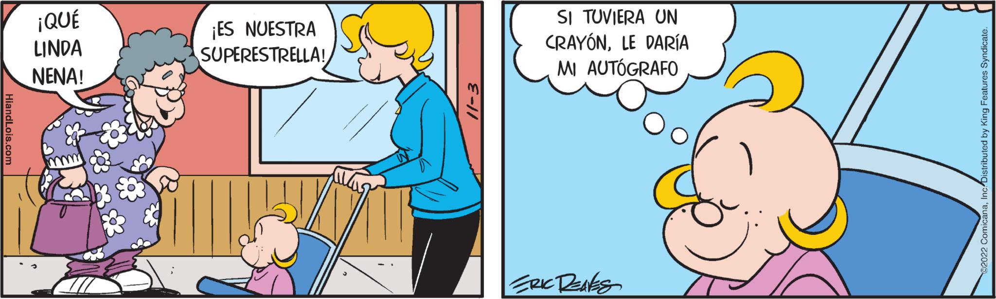 Adaptation OCR: HiandLois.com ¡QUÉ LINDA NENA! ¡ES NUESTRA SUPERESTRELLA! 11-3 SI TUVIERA UN CRAYONLE DARÍA MI AUTÓGRAFO ERIC RENES ©2022 ComicanaInc. Distributed by King Features Syndicate. HiandLois.com ¡ QUÉ LINDA NENA ! ¡ ES NUESTRA SUPERESTRELLA ! 11-3 SI TUVIERA UN CRAYONLE DARÍA MI AUTÓGRAFO ERIC RENES © 2022 ComicanaInc. Distributed by King Features Syndicate .