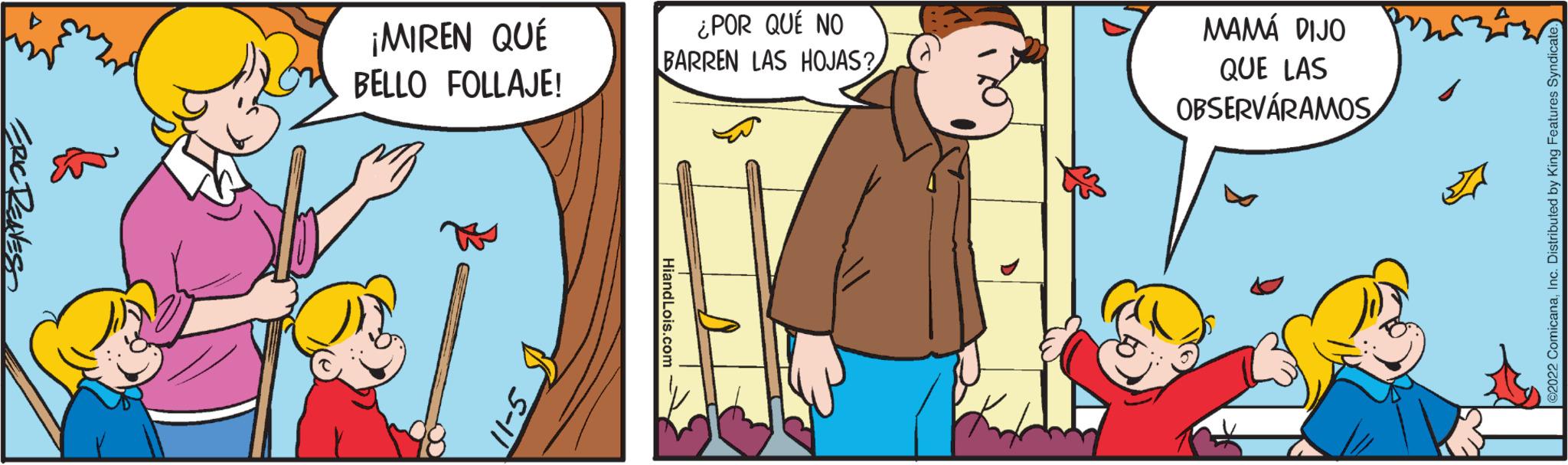 Pleased OCR: ERIC REAVES ¿POR QUÉ NO BARREN LAS HOJAS? BELLO FOLLAJE! 511 ¡MIREN QUÉ S-11 MAMÁ DIJO QUE LAS OBSERVÁRAMOS s ?2022 ComicanaInc. Distributed by King Features Syndicate. ERIC REAVES ¿ POR QUÉ NO BARREN LAS HOJAS ? BELLO FOLLAJE ! 511 ¡ MIREN QUÉ S - 11 MAMÁ DIJO QUE LAS OBSERVÁRAMOS s ?2022 ComicanaInc. Distributed by King Features Syndicate .