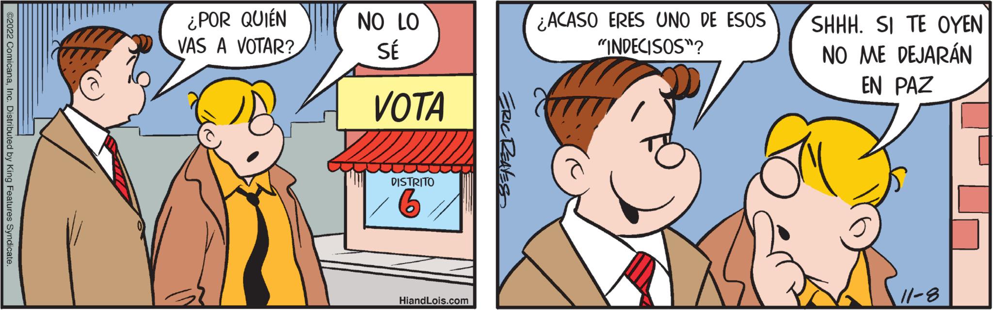 Jaw OCR: ©2022 ComicanaInc. Distributed by King Features Syndicate. ¿POR QUIÉN VAS A VOTAR? NO LO SÉ VOTA DISTRITO 6 HiandLois.com ERIC REAVES ¿ACASO ERES UNO DE ESOS "INDECISOS"? SHHH. SI TE OYEN NO ME DEJARÁN EN PAZ 11-8 © 2022 ComicanaInc. Distributed by King Features Syndicate . ¿ POR QUIÉN VAS A VOTAR ? NO LO SÉ VOTA DISTRITO 6 HiandLois.com ERIC REAVES ¿ ACASO ERES UNO DE ESOS " INDECISOS " ? SHHH . SI TE OYEN NO ME DEJARÁN EN PAZ 11-8