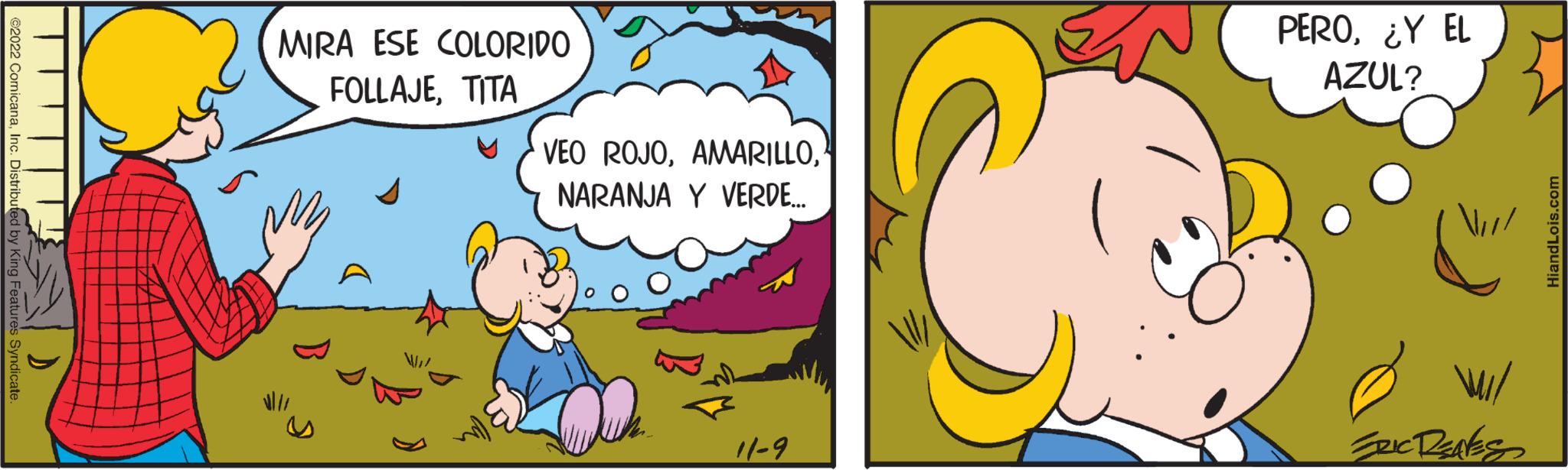 Art OCR: ©2022 ComicanaInc. Distributed by King Features Syndicate. MIRA ESE COLORIDO FOLLAJETITA VEO ROJONARANJA Y VERDE... 11-9 PERO¿Y EL AZUL? ERIC RENES HiandLois.com © 2022 ComicanaInc. Distributed by King Features Syndicate . MIRA ESE COLORIDO FOLLAJETITA VEO ROJONARANJA Y VERDE ... 11-9 PERO¿ Y EL AZUL ? ERIC RENES HiandLois.com