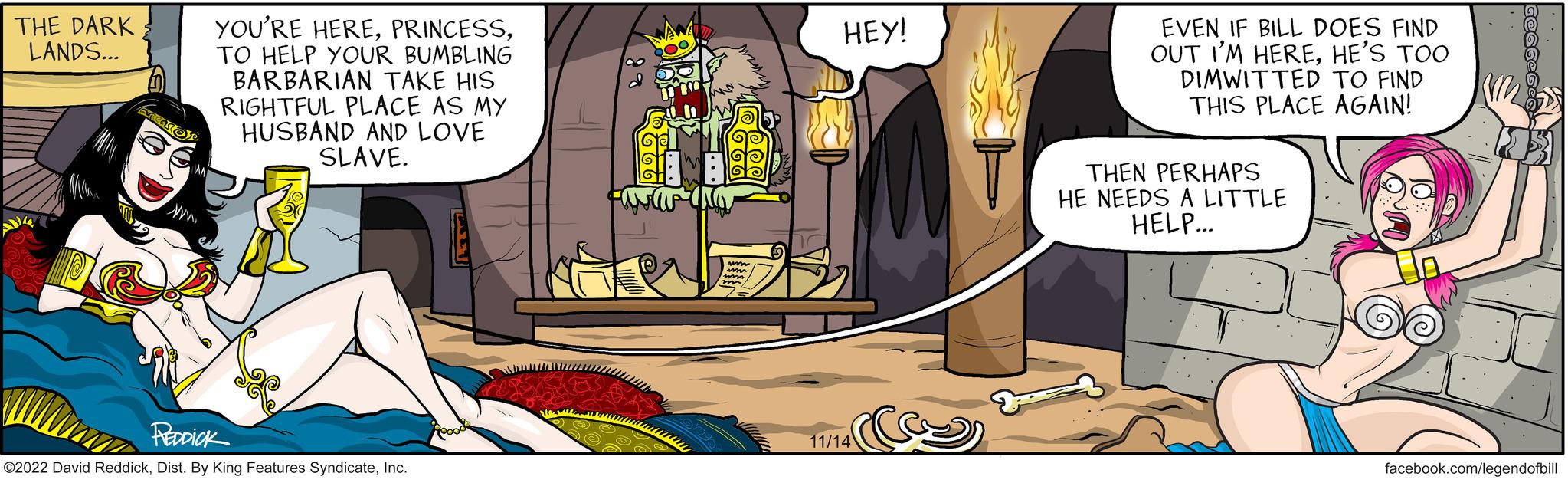 Design OCR: THE DARK LANDS... ww. YOU'RE HERETO HELP YOUR BUMBLING BARBARIAN TAKE HIS RIGHTFUL PLACE AS MY HUSBAND AND LOVE SLAVE. SO REDDICK ©2022 David ReddickInc. www pass DOOM! ww um mm b HEY! 11/14 EVEN IF BILL DOES FIND OUT I'M HEREHE'S TOO DIMWITTED TO FIND THIS PLACE AGAIN! THEN PERHAPS HE NEEDS A LITTLE HELP... M GEGG-Ge facebook.com/legendofbill THE DARK LANDS ... ww . YOU'RE HERETO HELP YOUR BUMBLING BARBARIAN TAKE HIS RIGHTFUL PLACE AS MY HUSBAND AND LOVE SLAVE . SO REDDICK © 2022 David ReddickDist . By King Features SyndicateInc. www pass DOOM ! ww um mm b HEY ! 11/14 EVEN IF BILL DOES FIND OUT I'M HEREHE'S TOO DIMWITTED TO FIND THIS PLACE AGAIN ! THEN PERHAPS HE NEEDS A LITTLE HELP ... M GEGG - Ge facebook.com/legendofbill