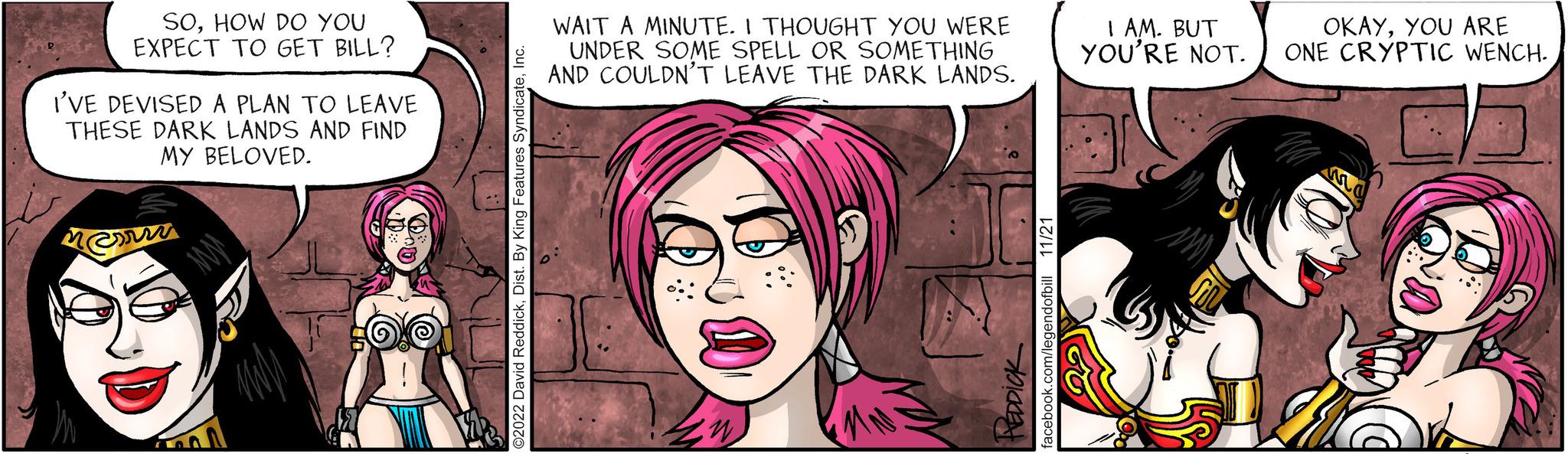 Pink OCR: SOHOW DO YOU EXPECT TO GET BILL? I'VE DEVISED A PLAN TO LEAVE THESE DARK LANDS AND FIND MY BELOVED. @su O2022 David ReddickInc. WAIT A MINUTE. I THOUGHT YOU WERE UNDER SOME SPELL OR SOMETHING AND COULDN'T LEAVE THE DARK LANDS. ??????? 11/21 facebook.com/legendofbill I AM. BUT YOU'RE NOT. OKAYYOU ARE ONE CRYPTIC WENCH. SOHOW DO YOU EXPECT TO GET BILL ? I'VE DEVISED A PLAN TO LEAVE THESE DARK LANDS AND FIND MY BELOVED . @su O2022 David ReddickDist . By King Features SyndicateInc. WAIT A MINUTE . I THOUGHT YOU WERE UNDER SOME SPELL OR SOMETHING AND COULDN'T LEAVE THE DARK LANDS . ??????? 11/21 facebook.com/legendofbill I AM . BUT YOU'RE NOT . OKAYYOU ARE ONE CRYPTIC WENCH .