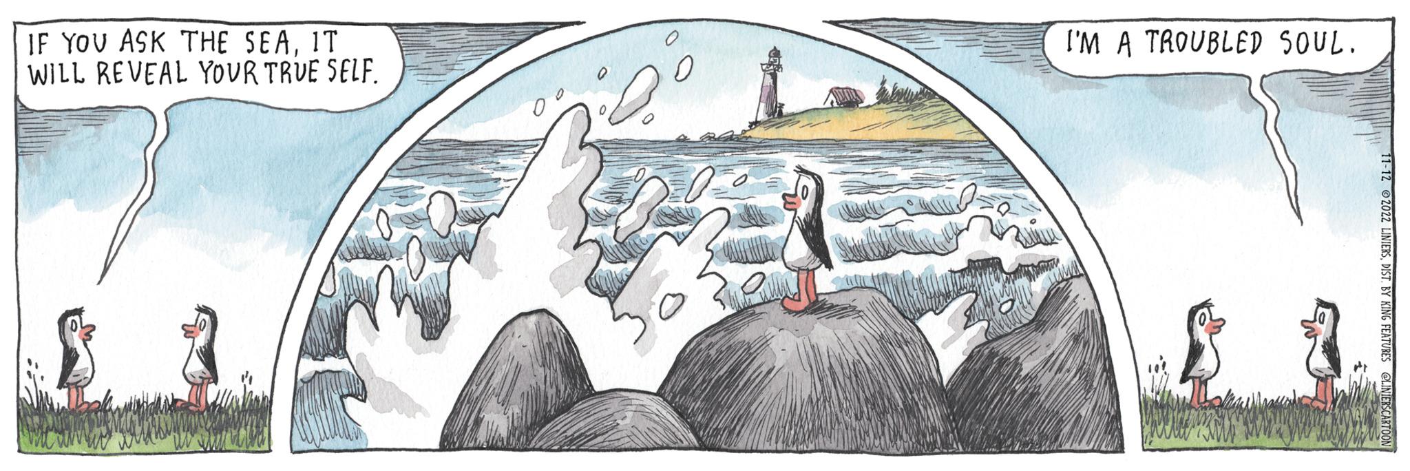 Winter OCR: IF YOU ASK THE SEAIT WILL REVEAL YOUR TRUE SELF. ? ? I'M A TROUBLED SOUL. 11-12 ©2022 LINIERSDIST. BY KING FEATURES @LINIERSCARTOON IF YOU ASK THE SEAIT WILL REVEAL YOUR TRUE SELF . ? ? I'M A TROUBLED SOUL . 11-12 © 2022 LINIERSDIST . BY KING FEATURES @LINIERSCARTOON