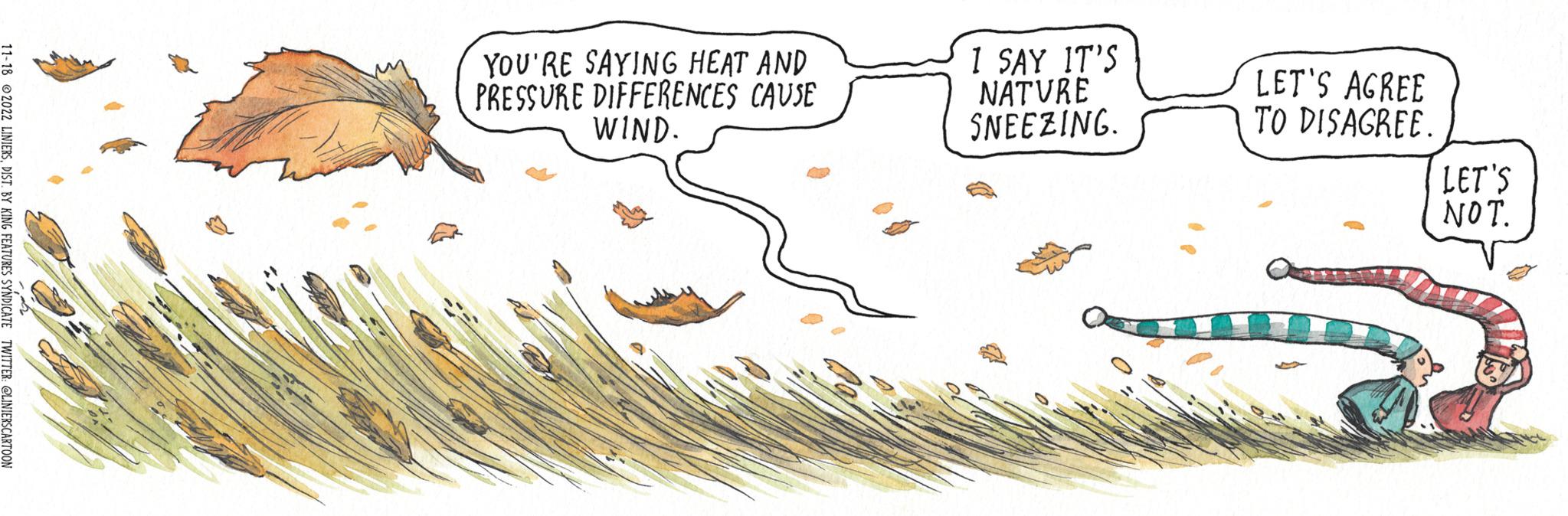 Illustration OCR: 11-18 2022 LINIERSDIST. BY KING FEATURES SYNDICATE TWITTER: @LINIERS CARTOON YOU'RE SAYING HEAT AND PRESSURE DIFFERENCES CAUSE WIND. 1 SAY IT'S NATURE SNEEZING. LET'S AGREE TO DISAGREE. LET'S NOT. 11-18 2022 LINIERSDIST . BY KING FEATURES SYNDICATE TWITTER : @LINIERS CARTOON YOU'RE SAYING HEAT AND PRESSURE DIFFERENCES CAUSE WIND . 1 SAY IT'S NATURE SNEEZING . LET'S AGREE TO DISAGREE . LET'S NOT .