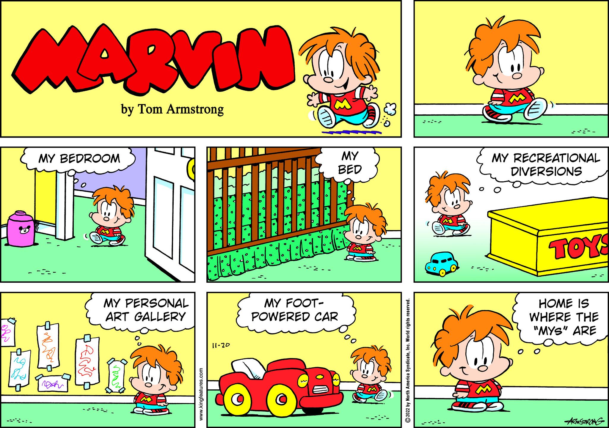 Red OCR: V MARVIN by Tom Armstrong Tha MY BEDROOM BERKS MY PERSONAL ART GALLERY vores www.kingfeatures.com O ? O 6 Muh 3 6 L L L L L E E O A ? 11-20 O 7 0 a MY BED O MY FOOT- POWERED CAR 2022 by North America SyndicateInc. World rights reserved. MY RECREATIONAL DIVERSIONS TOYS HOME IS WHERE THE "MYS" ARE ARMSTRONG V MARVIN by Tom Armstrong Tha MY BEDROOM BERKS MY PERSONAL ART GALLERY vores www.kingfeatures.com O ? O 6 Muh 3 6 L L L L L E E O A ? 11-20 O 7 0 a MY BED O MY FOOT POWERED CAR 2022 by North America SyndicateInc. World rights reserved . MY RECREATIONAL DIVERSIONS TOYS HOME IS WHERE THE " MYS " ARE ARMSTRONG