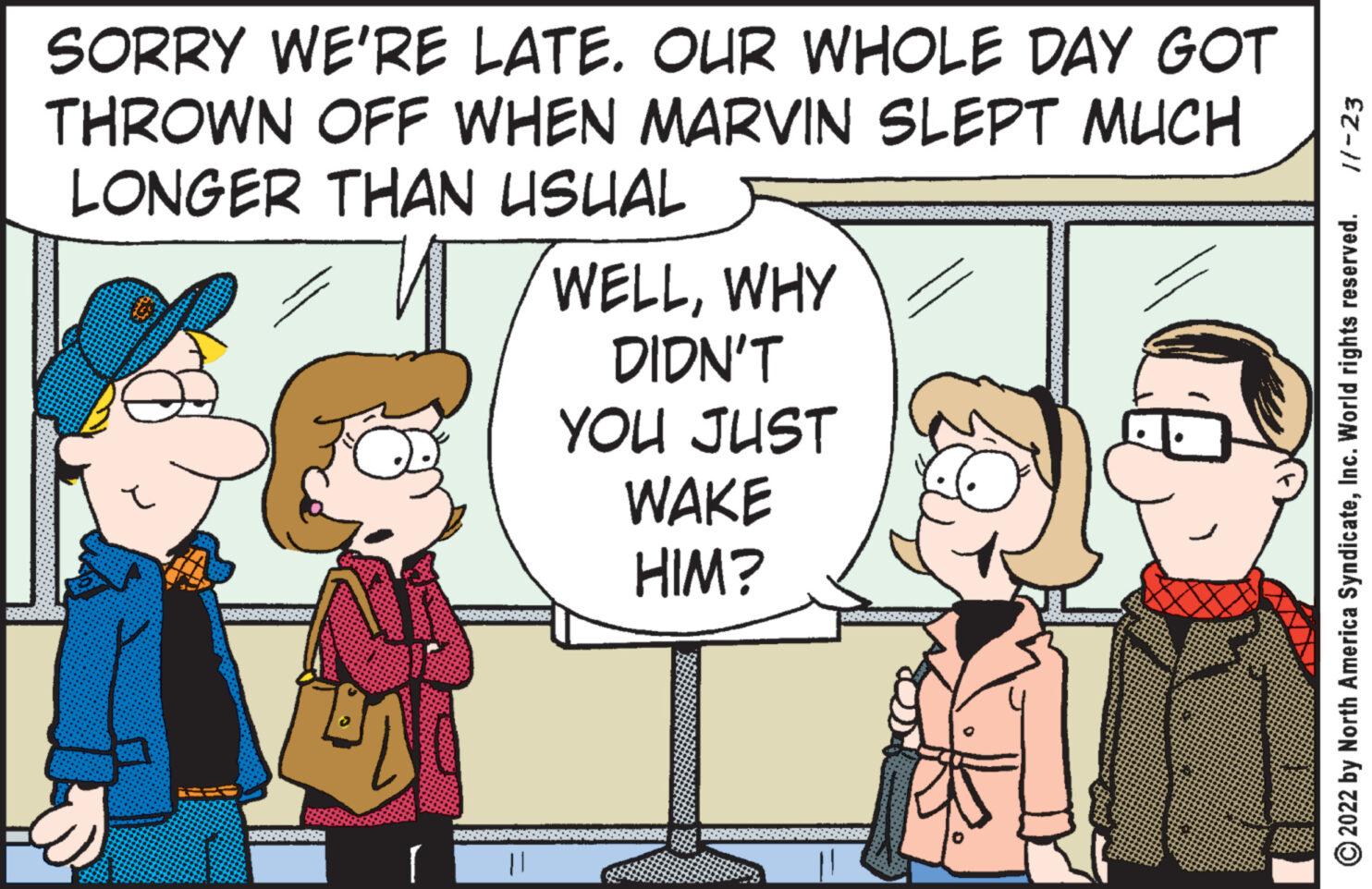 Interaction OCR: SORRY WE'RE LATE. OUR WHOLE DAY GOT THROWN OFF WHEN MARVIN SLEPT MUCH LONGER THAN USUAL WELLWHY DIDN'T I 8299 YOU JUST WAKE HIM? 20305 11-23 2022 by North America SyndicateInc. World rights reserved. SORRY WE'RE LATE . OUR WHOLE DAY GOT THROWN OFF WHEN MARVIN SLEPT MUCH LONGER THAN USUAL WELLWHY DIDN'T I 8299 YOU JUST WAKE HIM ? 20305 11-23 2022 by North America SyndicateInc. World rights reserved .