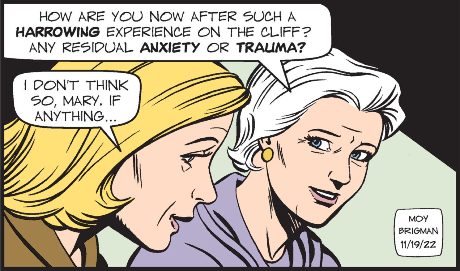 Sharing OCR: HOW ARE YOU NOW AFTER SUCH A HARROWING EXPERIENCE ON THE CLIFF? ANY RESIDUAL ANXIETY OR TRAUMA? I DON'T THINK SOMARY. IF ANYTHING... ??? BRIGMAN 11/19/22 HOW ARE YOU NOW AFTER SUCH A HARROWING EXPERIENCE ON THE CLIFF ? ANY RESIDUAL ANXIETY OR TRAUMA ? I DON'T THINK SOMARY . IF ANYTHING ... ??? BRIGMAN 11/19/22