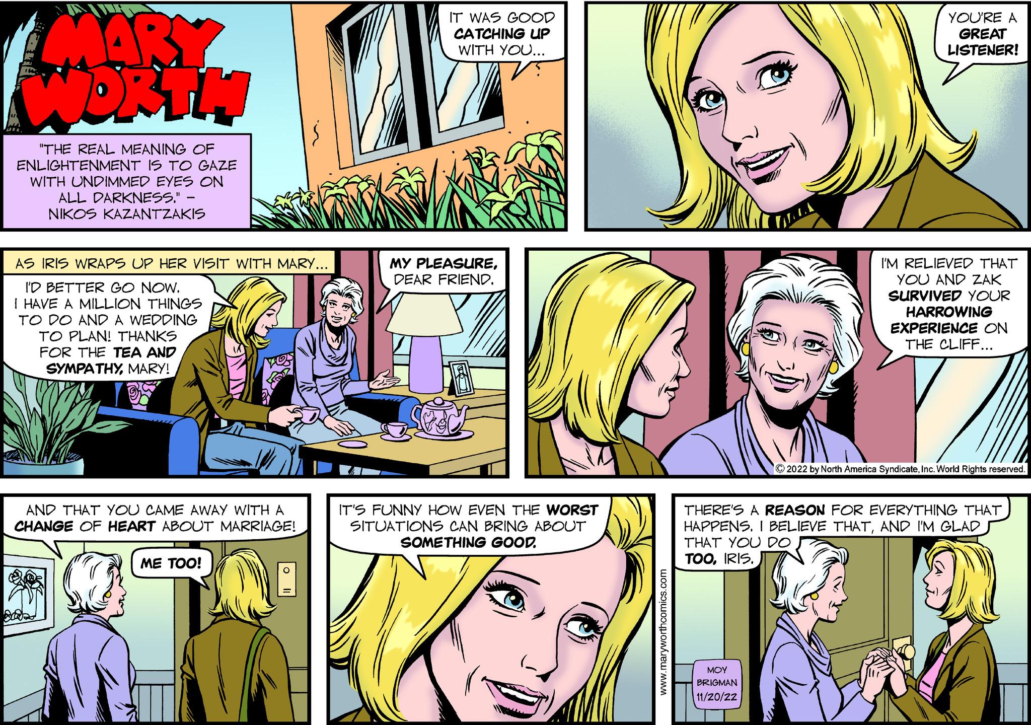 Comic book OCR: MARY WORTH "THE REAL MEANING OF ENLIGHTENMENT IS TO GAZE WITH UNDIMMED EYES ON ALL DARKNESS." NIKOS KAZANTZAKIS AS IRIS WRAPS UP HER VISIT WITH MARY... I'D BETTER GO NOW. I HAVE A MILLION THINGS TO DO AND A WEDDING TO PLAN! THANKS FOR THE TEA AND SYMPATHYMARY! AND THAT YOU CAME AWAY WITH A CHANGE OF HEART ABOUT MARRIAGE! ME TOO! IT WAS GOOD CATCHING UP WITH YOU... MY PLEASUREDEAR FRIEND. IT'S FUNNY HOW EVEN THE WORST SITUATIONS CAN BRING ABOUT SOMETHING GOOD. www.maryworthcomics.com YOU'RE A GREAT LISTENER! ??? BRIGMAN 11/20/22 I'M RELIEVED THAT YOU AND ZAK SURVIVED YOUR HARROWING EXPERIENCE ON THE CLIFF... ?2022 by North America SyndicateInc. World Rights reserved. THERE'S A REASON FOR EVERYTHING THAT HAPPENS. I BELIEVE THATAND I'M GLAD THAT YOU DO TOOIRIS. MARY WORTH " THE REAL MEANING OF ENLIGHTENMENT IS TO GAZE WITH UNDIMMED EYES ON ALL DARKNESS . " NIKOS KAZANTZAKIS AS IRIS WRAPS UP HER VISIT WITH MARY ... I'D BETTER GO NOW . I HAVE A MILLION THINGS TO DO AND A WEDDING TO PLAN ! THANKS FOR THE TEA AND SYMPATHYMARY ! AND THAT YOU CAME AWAY WITH A CHANGE OF HEART ABOUT MARRIAGE ! ME TOO ! IT WAS GOOD CATCHING UP WITH YOU ... MY PLEASUREDEAR FRIEND . IT'S FUNNY HOW EVEN THE WORST SITUATIONS CAN BRING ABOUT SOMETHING GOOD . www.maryworthcomics.com YOU'RE A GREAT LISTENER ! ??? BRIGMAN 11/20/22 I'M RELIEVED THAT YOU AND ZAK SURVIVED YOUR HARROWING EXPERIENCE ON THE CLIFF ... ?2022 by North America SyndicateInc. World Rights reserved . THERE'S A REASON FOR EVERYTHING THAT HAPPENS . I BELIEVE THATAND I'M GLAD THAT YOU DO TOOIRIS .
