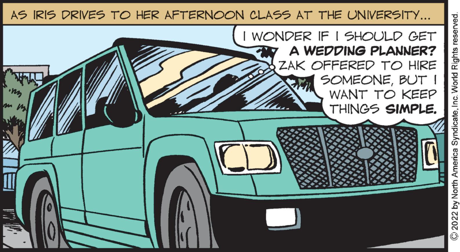 Hood OCR: AS IRIS DRIVES TO HER AFTERNOON CLASS AT THE UNIVERSITY... I WONDER IF I SHOULD GET A WEDDING PLANNER? ZAK OFFERED TO HIRE 27 inn SOMEONEBUT I WANT TO KEEP THINGS SIMPLE. MIZA ?2022 by North America SyndicateInc. World Rights reserved. AS IRIS DRIVES TO HER AFTERNOON CLASS AT THE UNIVERSITY ... I WONDER IF I SHOULD GET A WEDDING PLANNER ? ZAK OFFERED TO HIRE 27 inn SOMEONEBUT I WANT TO KEEP THINGS SIMPLE . MIZA ?2022 by North America SyndicateInc. World Rights reserved .