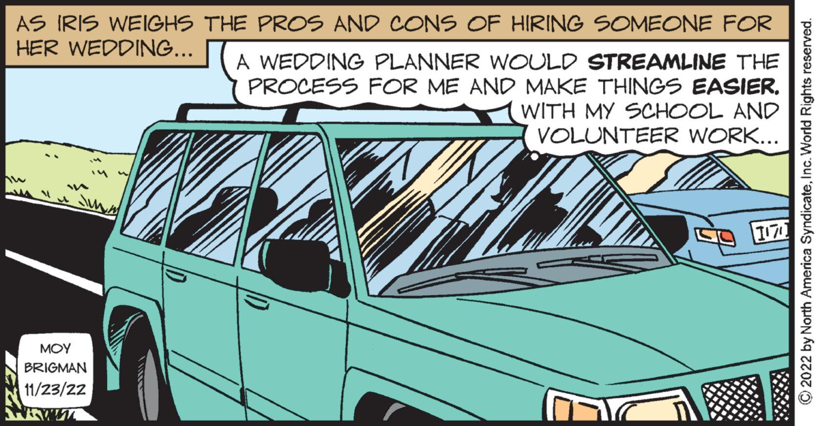 Wheel OCR: AS IRIS WEIGHS THE PROS AND CONS OF HIRING SOMEONE FOR HER WEDDING... MA ??? BRIGMAN 11/23/22 ???? A WEDDING PLANNER WOULD STREAMLINE THE PROCESS FOR ME AND MAKE THINGS EASIER. WITH MY SCHOOL AND VOLUNTEER WORK... ??? ?2022 by North America SyndicateInc. World Rights reserved. AS IRIS WEIGHS THE PROS AND CONS OF HIRING SOMEONE FOR HER WEDDING ... MA ??? BRIGMAN 11/23/22 ???? A WEDDING PLANNER WOULD STREAMLINE THE PROCESS FOR ME AND MAKE THINGS EASIER . WITH MY SCHOOL AND VOLUNTEER WORK ... ??? ?2022 by North America SyndicateInc. World Rights reserved .