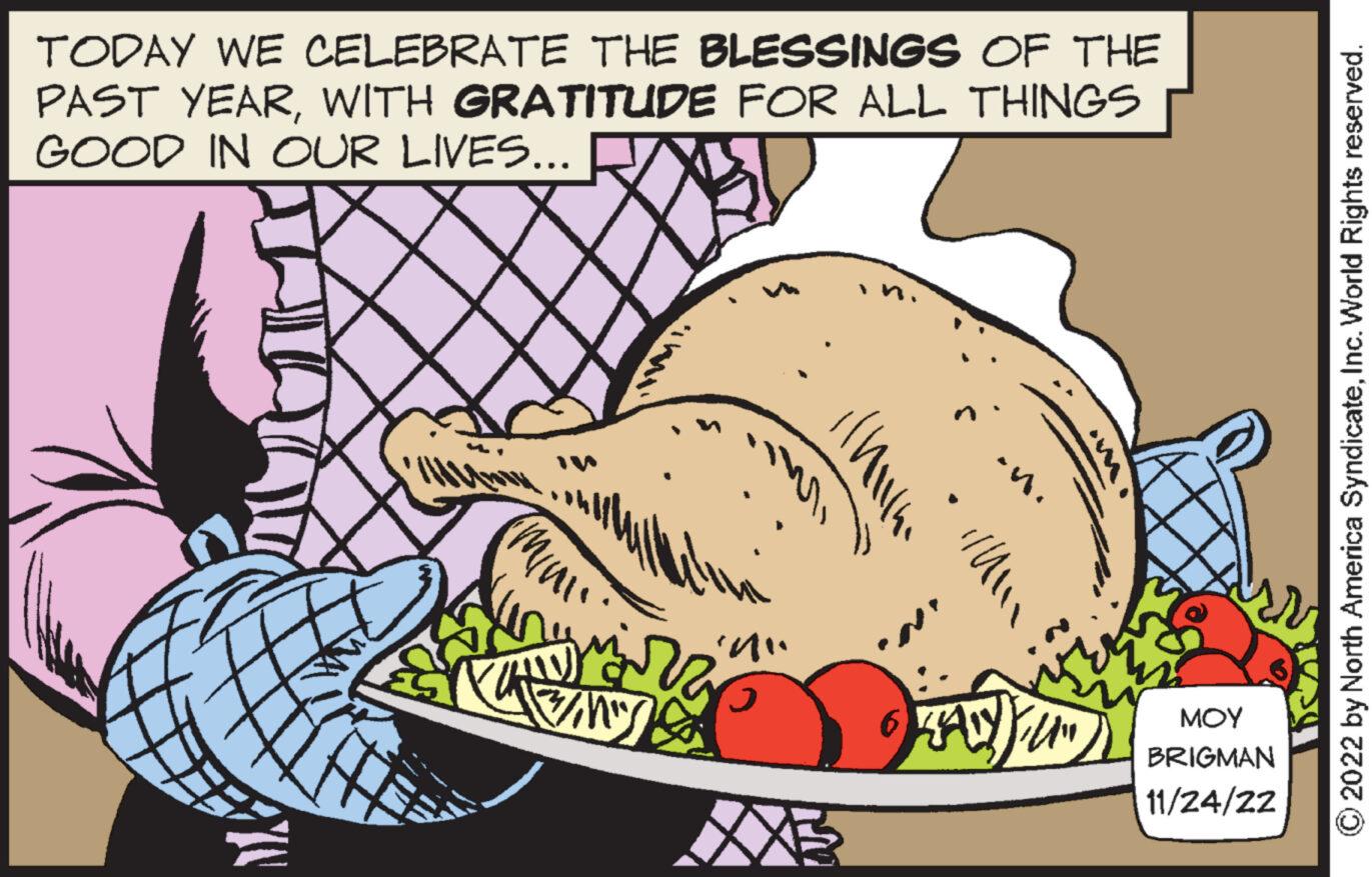 Natural foods OCR: TODAY WE CELEBRATE THE BLESSINGS OF THE PAST YEARWITH GRATITUDE FOR ALL THINGS GOOD IN OUR LIVES... mi '^"' 5 //' ·n. ZANDYFL ??? BRIGMAN 11/24/22 2022 by North America SyndicateInc. World Rights reserved. TODAY WE CELEBRATE THE BLESSINGS OF THE PAST YEARWITH GRATITUDE FOR ALL THINGS GOOD IN OUR LIVES ... mi ' ^ " ' 5 // ' · n . ZANDYFL ??? BRIGMAN 11/24/22 2022 by North America SyndicateInc. World Rights reserved .