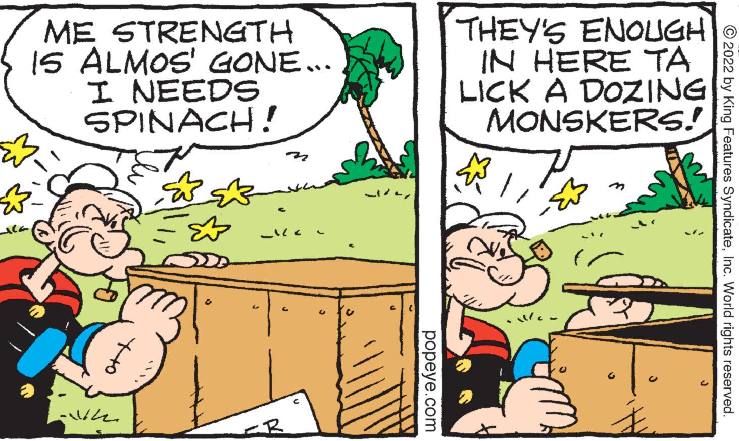 Mode of transport OCR: ME STRENGTH IS ALMOS' GONE... I NEEDS SPINACH! ???? ?- Ala wh Oth B m popeye.com THEY'S ENOUGH ? IN HERE TA LICK A DOZING MONSKERS! ? Mc. B ?2022 by King Features SyndicateInc. World rights reserved. ME STRENGTH IS ALMOS ' GONE ... I NEEDS SPINACH ! ???? ? Ala wh Oth B m popeye.com THEY'S ENOUGH ? IN HERE TA LICK A DOZING MONSKERS ! ? Mc . B ?2022 by King Features SyndicateInc. World rights reserved .